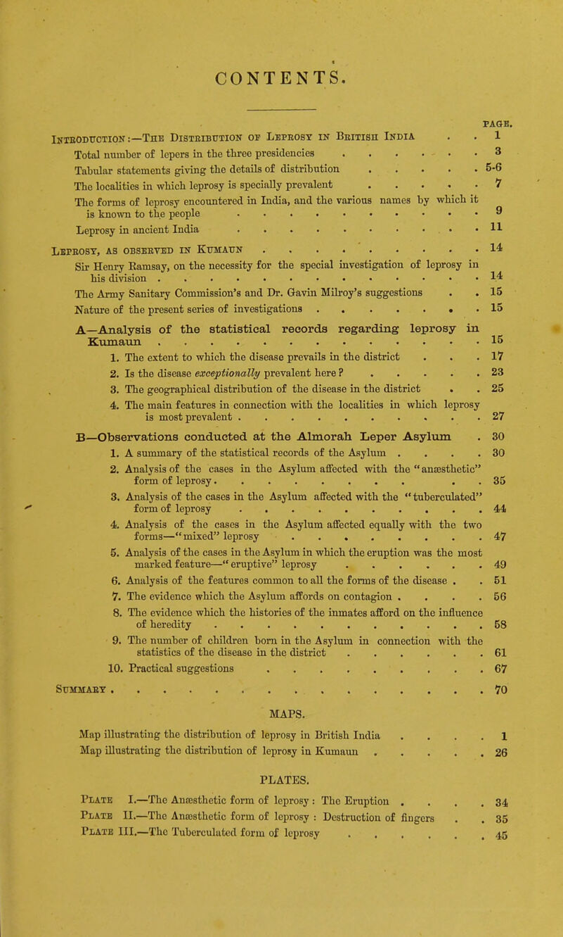 CONTENTS PAGE. Inteodttction :—The Disteibhtion of Leprosy in British India Total number of lepers in the three presidencies Tabular statements giving the details of distribution ..... The localities in which leprosy is specially prevalent ..... The forms of leprosy encountered in India, and the various names by which it is known to the people .......... Leprosy in ancient India . . . . . • ■ • • Leprosy, as observed in Khmahn Sir Henry Eamsay, on the necessity for the special investigation of leprosy in his division The Army Sanitary Commission’s and Dr. Gavin Milroy’s suggestions Nature of the present series of investigations 1 3 5-6 1 9 11 14 14 15 15 A—Analysis of the statistical records regarding leprosy in Kumaun 15 1. The extent to which the disease prevails in the district . . .17 2. Is the disease exceptionally prevalent here ? 23 3. The geographical distribution of the disease in the district . . 25 4. The main features in connection with the localities in which leprosy is most prevalent 27 B—Observations conducted at the Almorah Leper Asylum . 30 1. A summary of the statistical records of the Asylum . . . .30 2. Analysis of the cases in the Asylum affected with the “anaesthetic” form of leprosy . . 35 3. Analysis of the eases in the Asylum affeeted with the “ tubereulated” form of leprosy 44 4. Analysis of the cases in the Asylum affected equally with the two forms—“mixed” leprosy ........ 47 5. Analysis of the cases in the Asylum in whieh the eruption was the most marked feature—“eruptive” leprosy 49 6. Analysis of the features common to all the forms of the disease . . 51 7. The evidence which the Asylum affords on contagion . . . .56 8. The evidence which the histories of the inmates afford on the influence of heredity 68 9. The number of children bom in the Asylum in connection with the statistics of the disease in the district 61 10. Practical suggestions 67 Summary 70 MAPS. Map illustrating the distribution of leprosy in British India Map illustrating the distribution of leprosy in Kumaun PLATES. Plate I.—The Ana3sthetic form of leprosy : The Eruption . Plate II.—The Anajsthetic form of leprosy : Destruction of fingers Plate III,—The Tubereulated form of leprosy .... 1 26 34 35 45