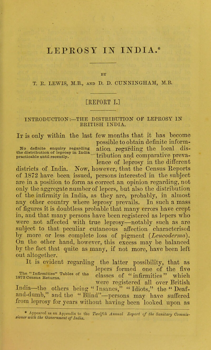 BY T. K. LEWIS, M.B., and D. D. CUNNINGHAM, M.B. [REPORT L] INTRODUCTIONTHE DISTRIBUTION OF LEPROSY IN BRITISH INDIA. It is only within the last few months that it has become possible to obtain definite inform- No definite enquiry regarding ation TCffardinff the local dis- the distribution of leprosy in India. i -i j • ^ ^ a* practicable until recently* XriDHtlOH clUCl COHlp9,rtltlVG J)1*GV3j* lence of leprosy in the different districts of India. Now, however, that the Census Iteports of 1872 have been issued, persons interested in the subject are in a position to form as correct an opinion regarding, not only the aggregate number of lepers, but also the distribution of the infirmity in India, as they are, probably, in almost any other country where leprosy prevails. In such a mass of figures it is doubtless probable that many errors have crept in, and that many persons have been registered as lepers who were not affected with true leprosy—notably such as are subject to that peculiar cutaneous affection characterised by more or less complete loss of pigment {Leucoderma). On the other hand, however, this excess may be balanced by the fact that quite as many, if not more, have been left out altogether. It is evident regarding the latter possibility, that as lepers formed one of the five classes of “infirmities” which were registered all over British India—the otliers being “ Tnsanes,” “ Idiots,” the “ Deaf- and-dumb,” and the “ Blind”—persons may have suffered from leprosy for years without having been looked upon as * Appeared as an Appendix to the Twelflh Annual Report of the Sanitary Commis- sioner with the Government of India. The Infirmities” Tables of the 1872 Census Eeturns.