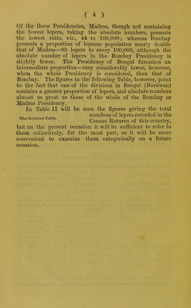 Of tlie three Presidencies, Madras, though not containing the fewest lepers, taking the absolute numbers, presents the lowest ratio, viz., 44i to 100,000; whereas Bombay presents a proportion of leprous population nearly double that of Madras—85 lepers to every 100,000, although the absolute number of lepers in the Bombay Presidency is slightly fewer. The Presidency of Bengal furnishes an intermediate proportion—very considerably lower, however, when the whole Presidency is considered, than that of Bombay. The figures in the following Table, however, point to the fact that one of the divisions in Bengal (Burdwan) contains a greater proportion of lepers, and absolute numbers almost as great as those of the whole of the Bombay or Madras Presidency. In Table II will be seen the figures giving the total numbers of lepers recorded in the Th.e Detailed Table. ^ t>j_ h j. Census Returns of this country, but on the present occasion it will be suf&cient to refer to them collectively, for the most part, as it will be more convenient to examine them categorically on a future occasion.