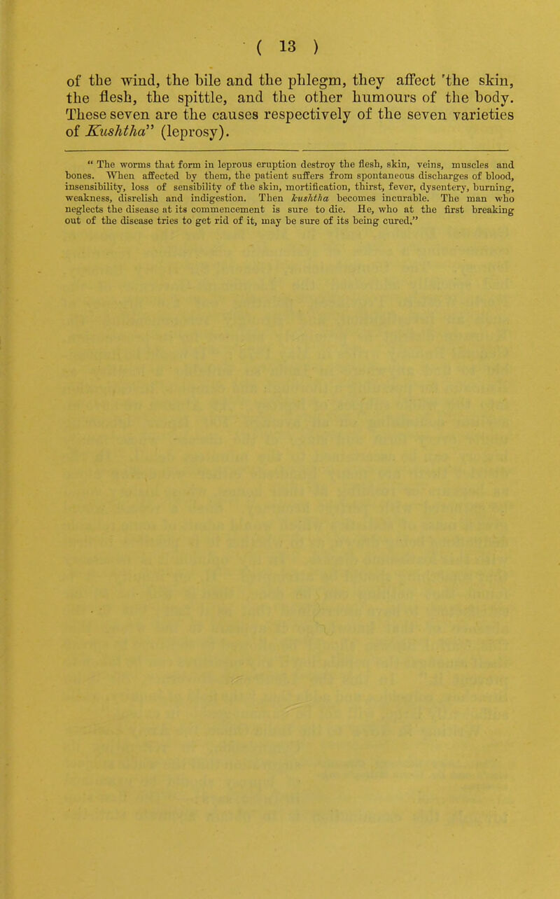 of the -wind, the bile and the phlegm, they affect 'the skin, the flesh, the spittle, and the other humours of the body. These seven are the causes respectively of the seven varieties of Kushtha^' (leprosy). “ The worms that form in leprous eruption destroy the flesh, skin, veins, muscles and hones. When affected by them, the patient suffers from spontaneous discharges of blood, insensibility, loss of sensibility of the skin, mortification, thirst, fever, dysentery, burning, weakness, disrelish and indigestion. Then kushtha becomes incurable. The man who neglects the disease at its commencement is sure to die. He, who at the first breaking out of the disease tries to get rid of it, may be sure of its being cured.”