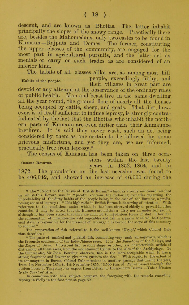 descont, and are known as IBhotias. The latter inhabit principally the slopes of the snowy range. Practically there are, besides the Mahomedans, only two castes to be found in Kumaun—Rajputs and Domes. The former, constituting the upper classes of the community, are engaged for the most part in agricultural pursuits, and the latter act as menials or carry on such trades as are considered of an inferior kind. The habits of all classes alike are, as among most hill Habit, of the people. people, exceedingly filthy, and their villages in great part are devoid of any attempt at the observance of the ordinary rules of public health. Man and beast live in the same dwelling all the year round, the ground floor of nearly all the houses being occupied by cattle, sheep, and goats. That dirt, how- ever, is of itself sufficient to induce lepros}’, is strongly contra- indicated by the fact that the Bhotias who inhabit the north- ern parts of Kumaun are even dirtier than their Kumaunee brethren. It is said they never wash, such an act being considered by them as one certain to be followed by some grievous misfortune, and yet they are, we are informed, practically free from leprosy.* The census of Kumaun has been taken on three occa- sions within the last twenty Census Beturns. . i • years—in 1852, 1864, and in 1872. The population on the last occasion was found to be 406,042, and showed an increase of 46,000 during the * The “ Report on the Census of British Burma” which, as already mentioned, reached us whilst this Report was in “ proof,” contains the following remarks regarding the improhability of the dirty habits of the people being, in the case of the Burmese, a predis- posing cause of leprosy :—“ This high ratio in British Burma is deserving of attention. With reference to the conditions under which it has been observed chiefly to prevail in. other countries, it may he noted that the Burmese are neither a dirty nor an under-fed people, although it has been stated that they are addicted to injudicious forms of diet. How far the consumption of unwholesome wild vegetables and flsh in a partially salted, half-putres- cent state, is responsible for the presence of leprosy,'it is beyond the scope of this summary to enquire.” The preparation of fish refei’red to is the well-known ‘ Ngape,’ which Colonel Yule thus describes : “ The paste of mashed and pickled fish, resembling very rank shrimp-paste, which is the favourite condiment of the Indo-Chinese races. It is the Balaehong of the Malays, and the Kapee of Siam. Putrescent fish, in some shape or other, is a characteristic article of diet among all these races, from the mountains of Sylhet to the isles of the Archipelago. To the Chinese also. Sir John Bo'wring observes, fish is the more acceptable when it has a strong fragrance and flavour to give more gusto to the rice.” With regard to the extent of its consumption in Burma, Colonel Tule mentions in another passage that during the year, from 1st November 1854 to 1st November 1855, 13,500 tons of passed through the custom house at Thayetmyo as export from British to Independent Burma.—Yule’s Mission to the Court of Ava. In connection with this subject, compare the foregoing with the remarks regarding leprosy in Sicily in the foot-note at page 69.