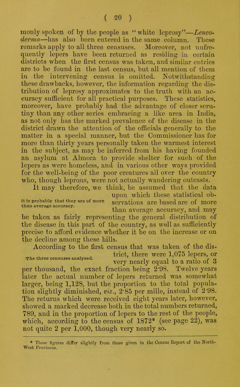 monly spoken of by the people as “ white leprosy”—Leuco- derma—has also been entered in the same column. These remarks apply to all three censuses. Moreover, not unfre- quently lepers have been returned as residing in certain districts when the first census was taken, and similar entries are to be found in the last census, but all mention of them in the intervening census is omitted. Notwithstanding these drawbacks, however, the information regarding the dis- tribution of leprosy approximates to the truth with an ac- curacy sufficient for all practical purposes. These statistics, moreover, have probably had the advantage of closer scru- tiny than any other series embracing a like area in India, as not only has the marked prevalence of the disease in the district drawn the attention of the officials generally to the matter in a special manner, but the Commissioner has for more than thirty years personally taken the warmest interest in the subject, as may be inferred from his having founded an asylum at Almora to provide shelter for such of the lepers as were homeless, and in various other ways provided for the well-being of the poor creatures all over the country who, though leprous, were not actually wandering outcasts. It may therefore, we think, be assumed that the data upon which these statistical ob- it is probable that they are of more servations are based are of more than average accuracy. , than average accuracy, and may be taken as fairly representing the general distribution of the disease in this part of the country, as well as sufficiently precise to afford evidence whether it be on the increase or on the decline among these hills. According to the first census that was taken of the dis- trict, there were 1,075 lepers, or The three censuses analysed. , , , /'•no very nearly equal to a ratio oi 6 per thousand, the exact fraction being 2'98. Twelve years later the actual number of lepers returned was somewhat larger, being 1,128, but the proportion to the total popula- tion slightly diminished, viz., 2*85 per mille, instead of 2'98. The returns which were received eight years later, however, showed a marked decrease both in the total numbers returned, 789, and in the proportion of lepers to the rest of the people, which, according to the census of 1872* (see page 22), was not quite 2 per 1,000, though very nearly so. * These figures differ slightly from those given in the Census Keport of the North West Provinces.