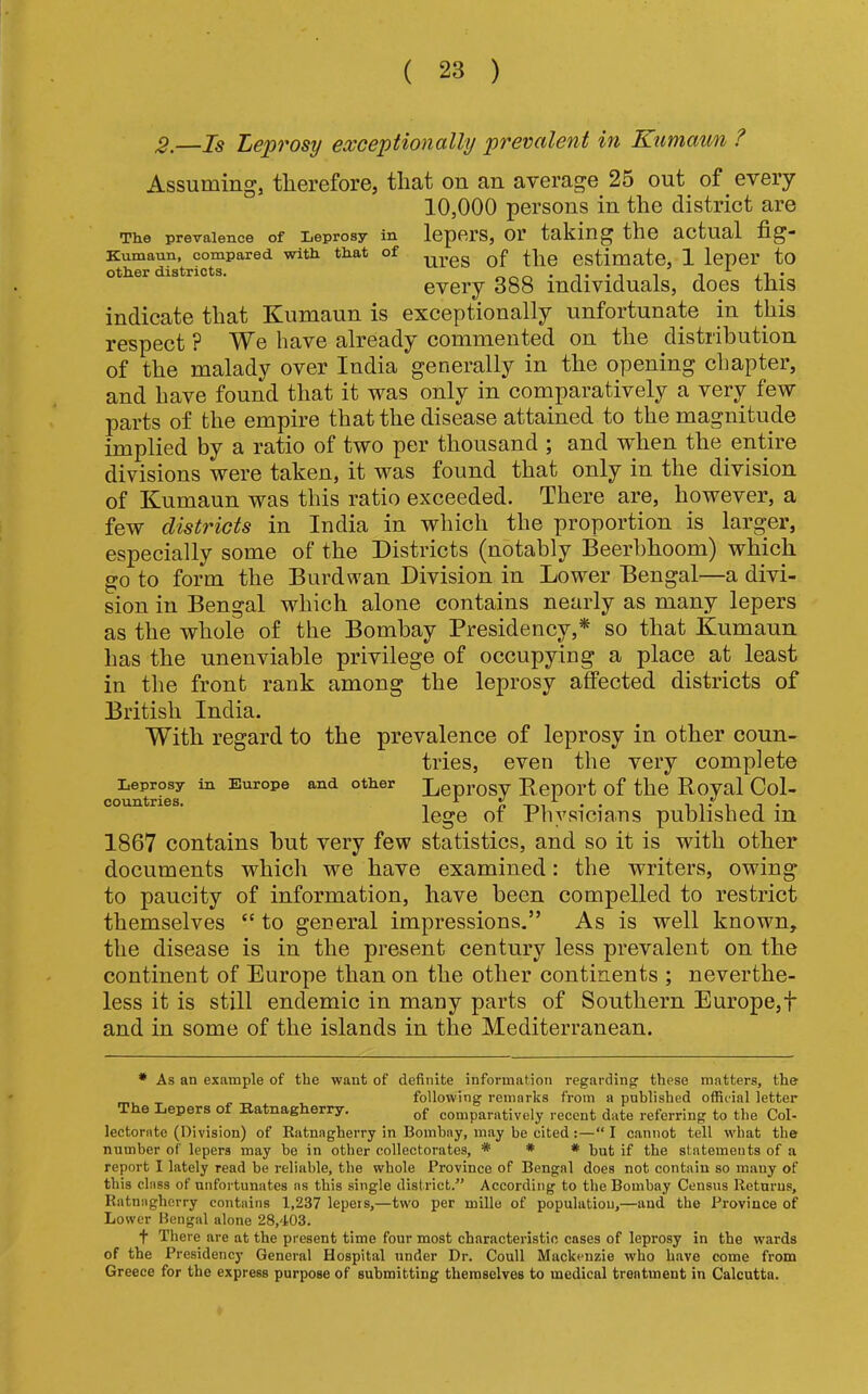 2.—Is Leprosy exceptionally prevalent in Kumaun ? Assuming, therefore, that on an average 25 out of every 10,000 persons in the district are Th.e prevalence of Leprosy in lepCrS, 01’ taking the actual Kumaun, compared wltli that of gf estimate, 1 leper to other districts. evci’y 388 individuals, does this indicate that Kumaun is exceptionally unfortunate in this respect ? We have already commented on the distribution of the malady over India generally in the opening chapter, and have found that it was only in comparatively a very few parts of the empire that the disease attained to the magnitude implied by a ratio of two per thousand ; and when the entire divisions were taken, it was found that only in the division of Kumaun was this ratio exceeded. There are, however, a few districts in India in which the proportion is larger, especially some of the Districts (notably Beerbhoom) which go to form the Burdwan Division in Lower Bengal—a divi- sion in Bengal which alone contains nearly as many lepers as the whole of the Bombay Presidency,* so that Kumaun has the unenviable privilege of occupying a place at least in the front rank among the leprosy affected districts of British India. With regard to the prevalence of leprosy in other coun- tries, even the very complete Leprosy in Europe and other Depi’OSV B epOl’t of the Royal Col- pmTnf.Ties. X v x v lege of Physicians published in 1867 contains but very few statistics, and so it is with other documents which we have examined: the writers, owing to paucity of information, have been compelled to restrict themselves “ to general impressions.” As is well known, the disease is in the present century less prevalent on the continent of Europe than on the other continents ; neverthe- less it is still endemic in many parts of Southern Europe,t and in some of the islands in the Mediterranean. * As an example of the want of definite information regarding these matters, the- following remarks from a published official letter The Lepers of Katnagherry. comparatively recent date referring to the Col- lectornte (Division) of Ratnagherry in Bombay, may be cited;—“ I cannot tell what the number of lepers may ho in other collectorates, * # # but if the statements of a report I lately read be reliable, the whole Province of Bengal does not contain so many of this class of unfortunates ns this single district.” According to the Bombay Census Returns, Ratnagherry contains 1,237 lepeis,—two per mille of population,—and the Province of Lower Bengal alone 28,403. t There are at the present time four most characteristic cases of leprosy in the wards of the Presidency General Hospital under Dr. Coull Mackenzie who have come from Greece for the express purpose of submitting themselves to medical treatment in Calcutta.