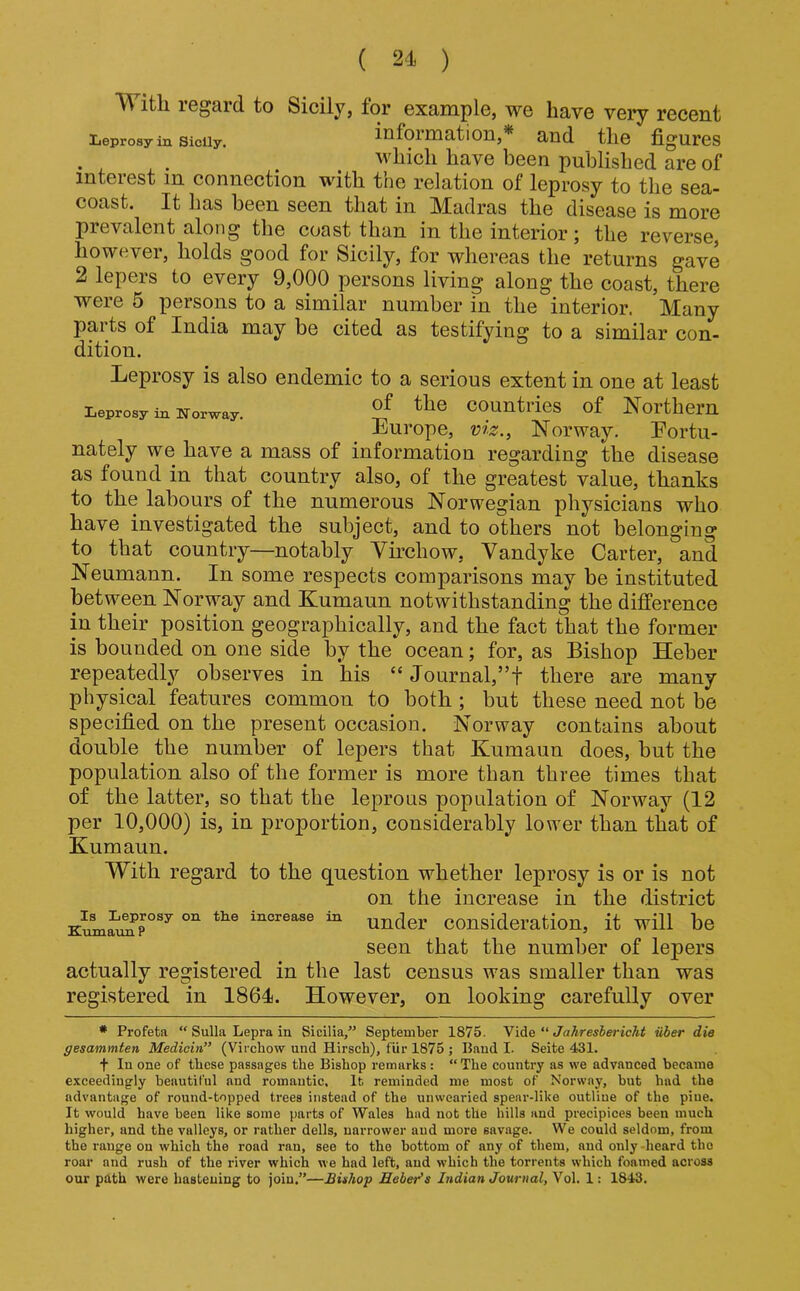 M ith iGgard to Sicily, for example, we have very recent Leprosy in Sicily. information,* and the figures . . which have been published are of interest in connection with the relation of leprosy to the sea- coast. It has been seen that in Madras the disease is more pievalent along the coast than in the interior j the reverse, however, holds good for Sicily, for whereas the returns gave 2 lepers to every 9,000 persons living along the coast, there were 5 persons to a similar number in the interior. Many parts of India may be cited as testifying to a similar con- dition. Leprosy is also endemic to a serious extent in one at least Leprosy in Norway. countifos of Northern Europe, viz., Norway. Eortu- nately we have a mass of information regarding the disease as found in that country also, of the greatest value, thanks to the labours of the numerous Norwegian physicians who have investigated the subject, and to others not belonging to that country—notably Yirchow, Vandyke Carter, and Neumann. In some respects comparisons may be instituted between Norway and Kumaun notwithstanding the difference in their position geographically, and the fact that the former is bounded on one side by the ocean; for, as Bishop Heber repeatedly observes in his “ Journal,”! there are many physical features common to both ; but these need not be specified on the present occasion. Norway contains about double the number of lepers that Kumaun does, but the population also of the former is more than three times that of the latter, so that the leprous population of Norway (12 per 10,000) is, in proportion, considerably lower than that of Kumaun. With regard to the question whether leprosy is or is not on the increase in the district increase in under Consideration, it will be seen that the number of lepers actually registered in the last census was smaller than was registered in 1864. However, on looking carefully over • Profeta “ Sulla Lepra in Sicilia/’ September 1875. Vide “ Jahreshericht iiber die gesammten Medioin” (Virchow und Hirsch), fur 1875 ; Baud I. Seite 431. t In one of these passages the Bishop remarks : “The country as we advanced became exceedingly beautiful and romantic. It reminded me most of Norway, but had the advantage of round-topped trees instead of the unwearied spear-like outline of the pine. It would have been like some parts of Wales had not the hills and precipices been much higher, and the valleys, or rather dells, narrower and more savage. We could seldom, from the range on which the road ran, see to the bottom of any of them, and only -heard the roar and rush of the river which we had left, and w'hich the torrents which foamed across our path were hastening to join.”—Buhop Heber's Indian Journal, Vol. 1: 1843.