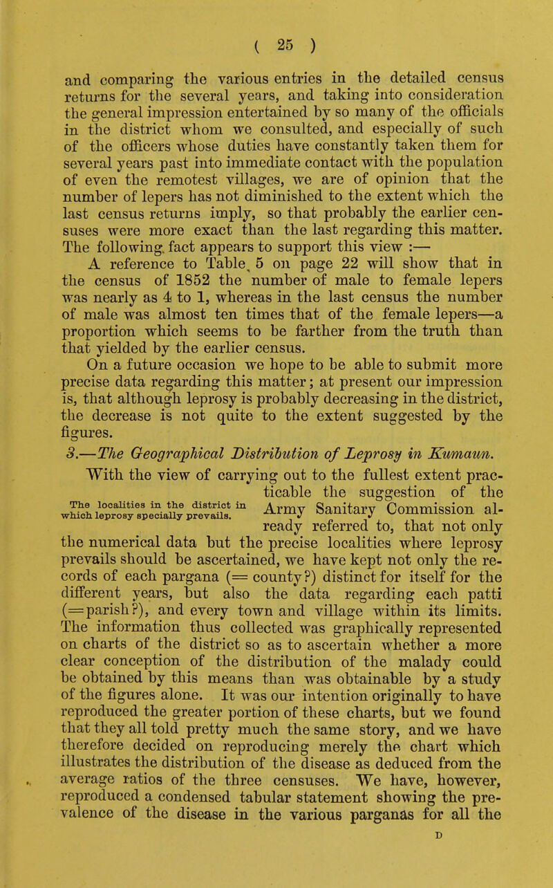 ( 26 ) and comparing the various entries in the detailed census returns for the several years, and taking into consideration the general impression entertained by so many of the officials in the district whom we consulted, and especially of such of the officers whose duties have constantly taken them for several years past into immediate contact with the population of even the remotest villages, we are of opinion that the number of lepers has not diminished to the extent which the last census returns imply, so that probably the earlier cen- suses were more exact than the last regarding this matter. The following, fact appears to support this view :— A reference to Table, 5 on page 22 will show that in the census of 1852 the number of male to female lepers was nearly as 4 to 1, whereas in the last census the number of male was almost ten times that of the female lepers—a proportion which seems to be farther from the truth than that yielded by the earlier census. On a future occasion we hope to be able to submit more precise data regarding this matter; at present our impression is, that although leprosy is probably decreasing in the district, the decrease is not quite to the extent suggested by the figures. 3.—The Geographical Distribution of Leprosy in Kumaun. With the view of carrying out to the fullest extent prac- ticable the suggestion of the wMchie°pr^fspeti^^^^ Sanitary Commission al- ready referred to, that not only the numerical data but the precise localities where leprosy prevails should be ascertained, we have kept not only the re- cords of each pargana (= county?) distinct for itself for the different years, but also the data regarding each patti (= parish?), and every town and village within its limits. The information thus collected was graphically represented on charts of the district so as to ascertain whether a more clear conception of the distribution of the malady could be obtained by this means than was obtainable by a study of the figures alone. It was our intention originally to have reproduced the greater portion of these charts, but we found that they all told pretty much the same story, and we have therefore decided on reproducing merely the chart which illustrates the distribution of the disease as deduced from the average ratios of the three censuses. We have, however, reproduced a condensed tabular statement showing the pre- valence of the disease in the various parganas for all the D