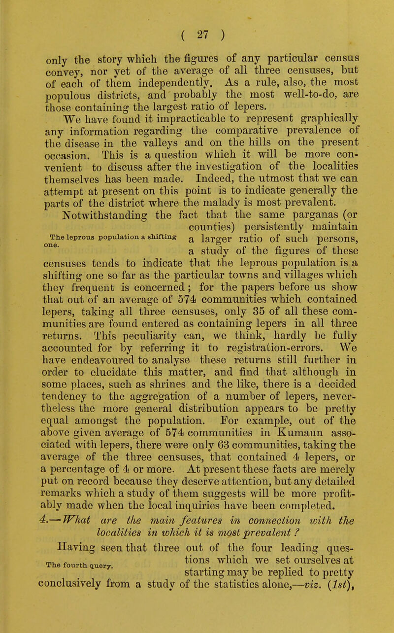 only the story which the figures of any particular census conyey, nor yet of the average of all three censuses, but of each of them independently. As a rule, also, the most populous districts, and probably the most well-to-do, are those containing the largest ratio of lepers. We have found it impracticable to represent graphically any information regarding the comparative prevalence of the disease in the valleys and on the hills on the present occasion. This is a question which it will be more con- venient to discuss after the investigation of the localities themselves has been made. Indeed, the utmost that we can attempt at present on this point is to indicate generally the parts of the district where the malady is most prevalent. Notwithstanding the fact that the same parganas (or counties) persistently maintain The leprous population a shifting ^ larger I’atio of SUch perSOnS, a study of the figures of these censuses tends to indicate that the leprous population is a shifting one so far as the particular towns and villages which they frequent is concerned; for the papers before us show that out of an average of 574 communities which contained lepers, taking all three censuses, only 35 of all these com- munities are found entered as containing lepers in all three returns. This peculiarity can, we think, hardly be fully accounted for by referring it to registration-errors. We have endeavoured to analyse these returns still further in order to elucidate this matter, and find that although in some places, such as shrines and the like, there is a decided tendency to the aggregation of a number of lepers, never- theless the more general distribution appears to be pretty equal amongst the population. Eor example, out of the above given average of 574 communities in Kumaun asso- ciated with lepers, there were only 63 communities, taking the average of the three censuses, that contained 4 lepers, or a percentage of 4 or more. At present these facts are merely put on record because they deserve attention, but any detailed remarks which a study of them suggests will be more profit- ably made when the local inquiries have been completed. 4.— W'hat are the main features in connection with the localities in which it is most prevalent ? Having seen that three out of the four leading ques- ~ ^ tions which we set ourselves at starting may be replied to pretty conclusively from a study of the statistics alone,—viz. {Ist),