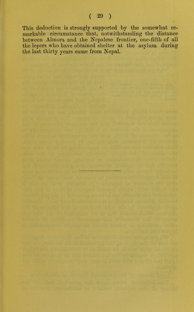 This deduction is strongly supported by the somewhat re- markable circumstance that, notwithstanding the distance between Almora and the Nepalese frontier, one-fifth of all the lepers who have obtained shelter at the asylum during the last thirty years came from Nepal.