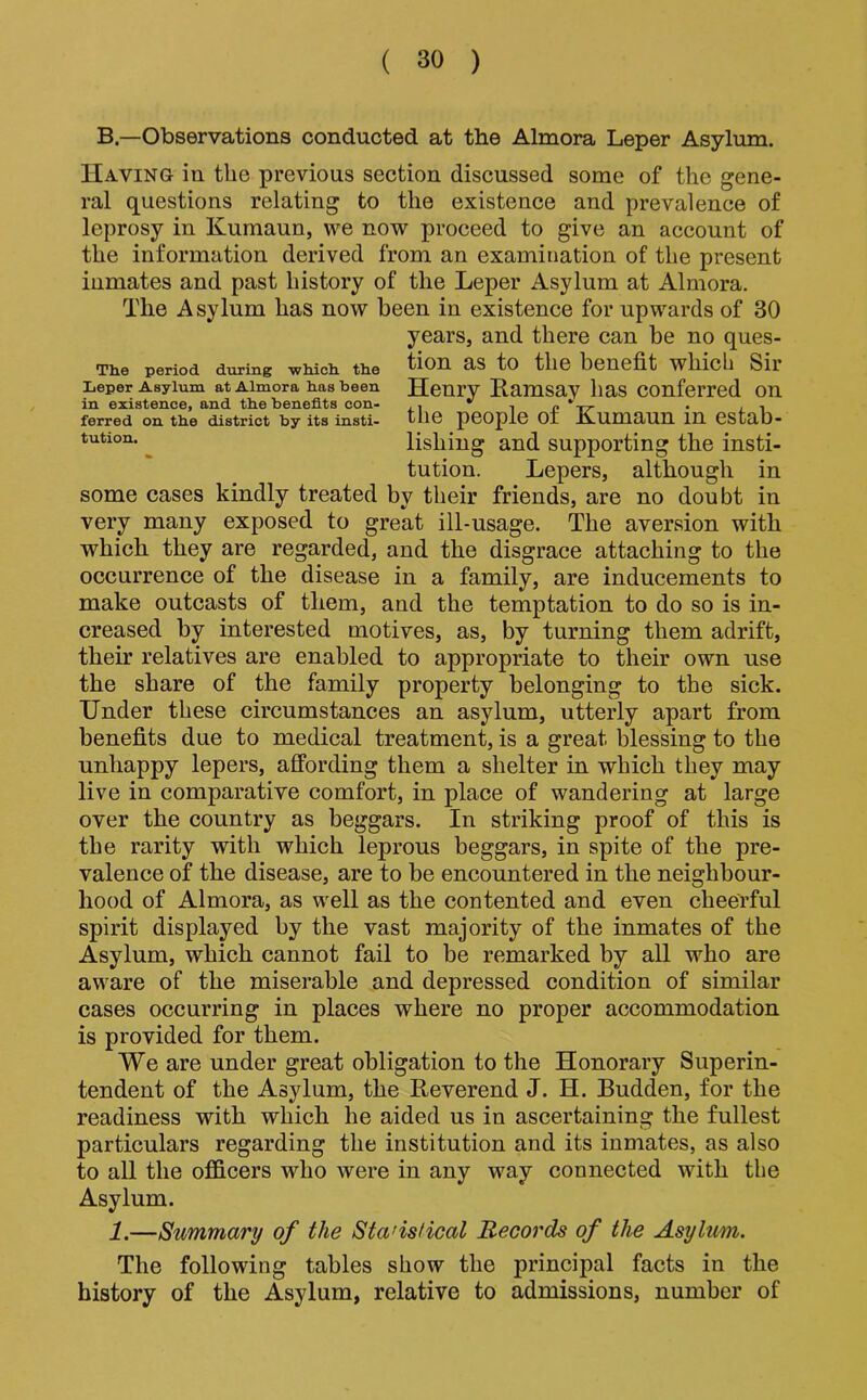 B—Observations conducted at the Almora Leper Asylum. Having in the previous section discussed some of the gene- ral questions relating to the existence and prevalence of leprosy in Kumaun, we now proceed to give an account of the information derived from an examination of the present inmates and past history of the Leper Asylum at Almora. The Asylum has now been in existence for upwards of 30 years, and there can be no ques- The period during which, the tlOn aS tO tllC benefit whicb Sil Leper Asylum at Almora has been Henry Ramsay lias Conferred on in existence, and the benefits eon- ferred on the district by its insti- tllC pCOpiC 01 JAUmaun in CStab- tution. ^ lishing and supporting the insti- tution. Lepers, although in some cases kindly treated by their friends, are no doubt in very many exposed to great ill-usage. The aversion with which they are regarded, and the disgrace attaching to the occurrence of the disease in a family, are inducements to make outcasts of them, and the temptation to do so is in- creased by interested motives, as, by turning them adrift, their relatives are enabled to appropriate to their own use the share of the family property belonging to the sick. Under these circumstances an asylum, utterly apart from benefits due to medical treatment, is a great blessing to the unhappy lepers, affording them a shelter in which they may live in comparative comfort, in place of wandering at large over the country as beggars. In striking proof of this is the rarity with which leprous beggars, in spite of the pre- valence of the disease, are to be encountered in the neighbour- hood of Almora, as well as the contented and even cheerful spirit displayed by the vast majority of the inmates of the Asylum, which cannot fail to be remarked by all who are aware of the miserable and depressed condition of similar cases occurring in places where no proper accommodation is provided for them. We are under great obligation to the Honorary Superin- tendent of the Asylum, the Reverend J. H. Budden, for the readiness with which he aided us in ascertaining the fullest particulars regarding the institution and its inmates, as also to all the officers who were in any way connected with the Asylum. 1.—Summary of the Statistical Records of the Asylum. The following tables show the principal facts in the history of the Asylum, relative to admissions, number of