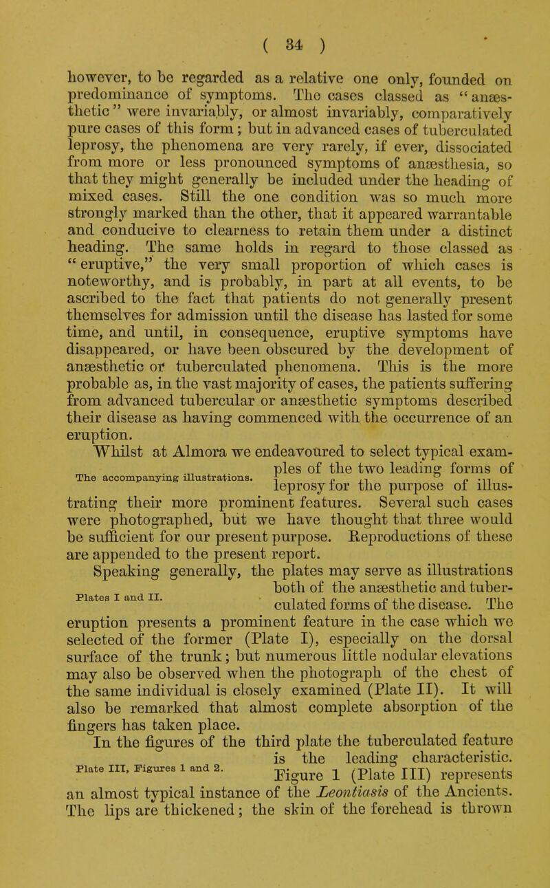 however, to be regarded as a relative one only, founded on predominance of symptoms. The cases classed as “ auses- thetic ” were invariably, or almost invariably, comparatively pure cases of this form; but in advanced cases of tuberculated leprosy, the phenomena are very rarely, if ever, dissociated from more or less pronounced symptoms of ansesthesia, so that they might generally be included under the heading of mixed cases. Still the one condition was so much more strongly marked than the other, that it appeared warrantable and conducive to clearness to retain them under a distinct heading. The same holds in regard to those classed as “ eruptive,” the very small proportion of which cases is noteworthy, and is probably, in part at all events, to be ascribed to the fact that patients do not generally present themselves for admission until the disease has lasted for some time, and until, in consequence, eruptive symptoms have disappeared, or have been obscured by the development of anaesthetic or tuberculated phenomena. This is the more probable as, in the vast majority of cases, the patients suffering from advanced tubercular or anaesthetic symptoms descidbed their disease as having commenced with the occurrence of an eruption. Whilst at Almora we endeavoured to select typical exam- ples of the two leading forms of The accompanying illustrations, | n leprosy tor the purpose oi ilms- trating their more prominent features. Several such cases were photographed, but we have thought that three would be sufficient for our present purpose. Reproductions of these are appended to the present report. Speaking generally, the plates may serve as illustrations both of the ansesthetic and tuber- DPlatcs I and ZI* * i j_ i x* i? i.i j • mi cuiated lorms oi the disease. The eruption presents a prominent feature in the case which we selected of the former (Plate I), especially on the dorsal surface of the trunk; but numerous little nodular elevations may also be observed when the photograph of the chest of the same individual is closely examined (Plate II). It will also be remarked that almost complete absorption of the fingers has taken place. In the figures of the third plate the tuberculated feature Plate III, Figures 1 and 2. is the leading characteristic. Pigure I (Plate III) represents an almost typical instance of the Leontiasis of the Ancients. The lips are thickened; the skin of the forehead is thrown