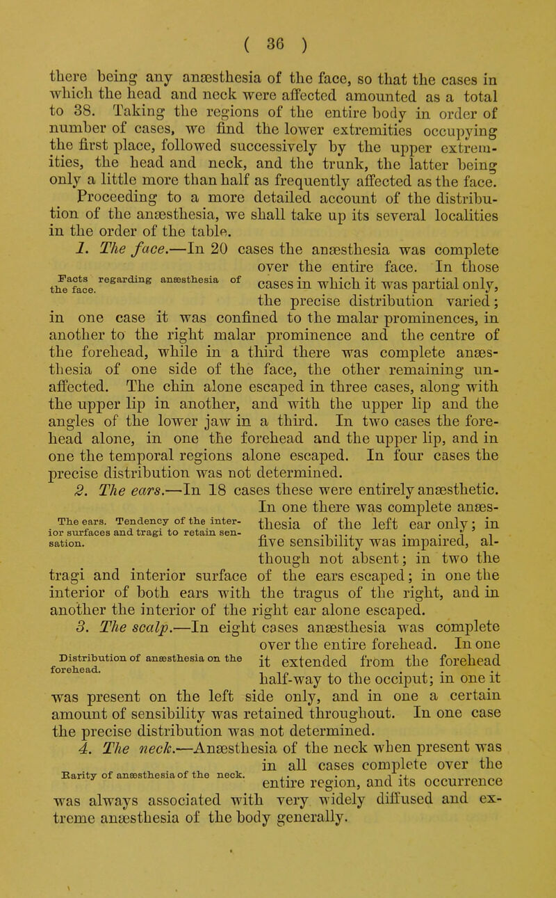 there being any anaesthesia of the face, so that the cases in which the head and neck were affected amounted as a total to 38. Taking the regions of the entire 1)ody in order of number of cases, we find the lower extremities occupying the first place, followed successively by the upper extrem- ities, the head and neck, and the trunk, the latter being only a little more than half as frequently affected as the face. Proceeding to a more detailed account of the distribu- tion of the ana3sthesia, we shall take up its several localities in the order of the table. 1. The face.—In 20 cases the anaesthesia was complete over the entire face. In those tlfe^Sce. aneestHesia of ^^g the precise distribution varied; in one case it was confined to the malar prominences, in another to the right malar prominence and the centre of the forehead, while in a third there was complete anaes- thesia of one side of the face, the other remaining un- affected. The chin alone escaped in three cases, along with the upper lip in another, and with the upper lip and the angles of the lower jaw in a third. In two cases the fore- head alone, in one the forehead and the upper lip, and in one the temporal regions alone escaped. In four cases the precise distribution was not determined. 2. The ears.—In 18 cases these were entirely anaesthetic. In one there was complete anees- The ears. Tendency of the inter- thesia of the left ear Only; in lor surfaces and tragi to retain sen- -i -t, • • i i sation. fivo sensioility was impaired, al- though not absent; in two the tragi and interior surface of the ears escaped; in one the interior of both ears with the tragus of the right, and in another the interior of the right ear alone escaped. 3. The scalp.—In eight cases anaesthesia was complete over the entire forehead. In one Distribution of anaesthesia on the extended from the forehead lorsiiG half-way to the occiput; in one it was present on the left side only, and in one a certain amount of sensibility was retained throughout. In one case the precise distribution was not determined. 4. The Anaesthesia of the neck when present was in all cases complete over the Barity of anaesthesia of the neck. ,. . n m entire region, and its occurrence was always associated with very widely diffused and ex- treme anaesthesia of the body generally.