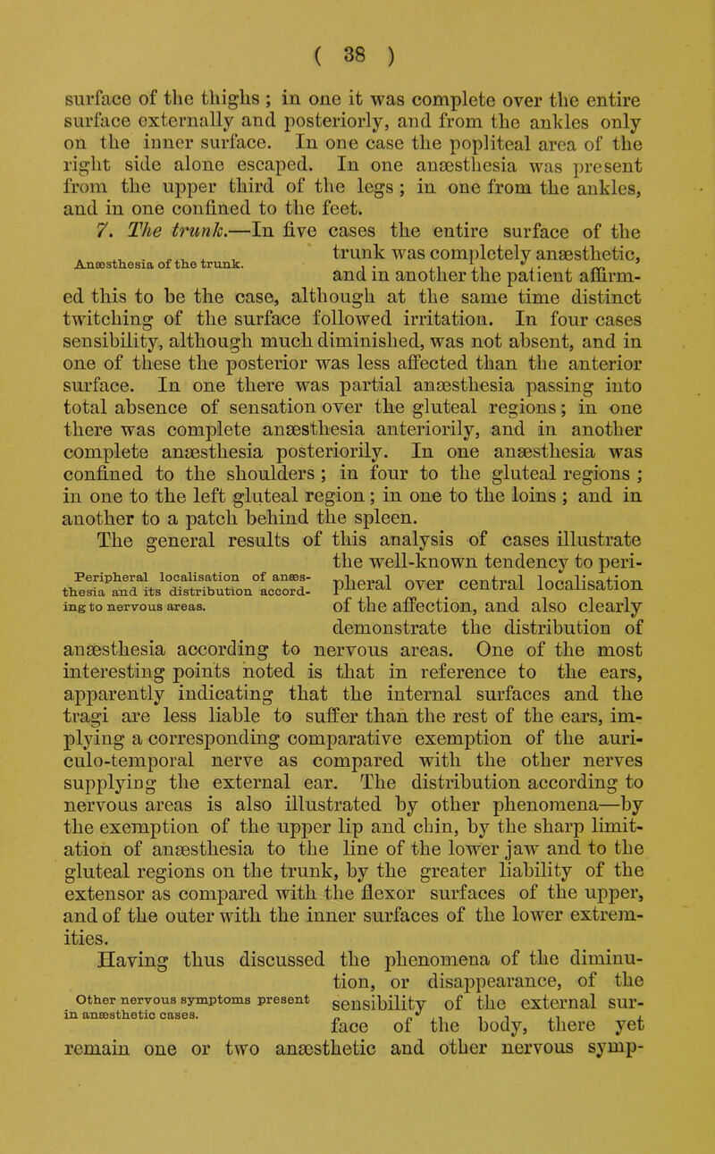 An86sth.esia of th.e trunk. surface of the thighs ; in one it was complete over the entire surface externally and posteriorly, and from the ankles only on the inner surface. In one case the popliteal area of the right side alone escaped. In one anassthesia was present from the upper third of the legs; in one from the ankles, and in one confined to the feet. 7. The trunk.—In five cases the entire surface of the trunk was completely anaesthetic, and in another the patient affirm- ed this to be the case, although at the same time distinct twitching of the surface followed irritation. In four cases sensibility, although much diminished, was not absent, and in one of these the posterior was less affected than the anterior surface. In one there was partial anaesthesia passing into total absence of sensation over the gluteal regions; in one there was complete anaesthesia anteriorily, and in another complete anaesthesia posteriority. In one anaesthesia was confined to the shoulders; in four to the gluteal regions ; in one to the left gluteal region; in one to the loins ; and in another to a pateh behind the spleen. The general results of this analysis of cases illustrate the well-known tendency to peri- pheral over central localisation of the affection, and also clearly demonstrate the distribution of anaesthesia according to nervous areas. One of the most interesting points noted is that in reference to the ears, apparently indicating that the internal surfaces and the tragi are less liable to suffer than the rest of the ears, im- plying a corresponding comparative exemption of the auri- culo-temporal nerve as compared with the other nerves supplying the external ear. The distribution according to nervous areas is also illustrated by other phenomena—by the exemption of the upper lip and chin, by the sharp limit- ation of ansesthesia to the line of the lower jaw and to the gluteal regions on the trunk, by the greater liability of the extensor as compared with the flexor surfaces of the upper, and of the outer with the inner surfaces of the lower extrem- ities. Having thus discussed the phenomena of the diminu- tion, or disa]3pearance, of the other nervous symptoms present sensibilitv of the external SUl’- in ansssthetic cases. „ ^ it .t j face of the body, there yet remain one or two anaesthetic and other nervous symp- Peripheral localisation of anaes- thesia and its distribution accord- ing to nervous areas.