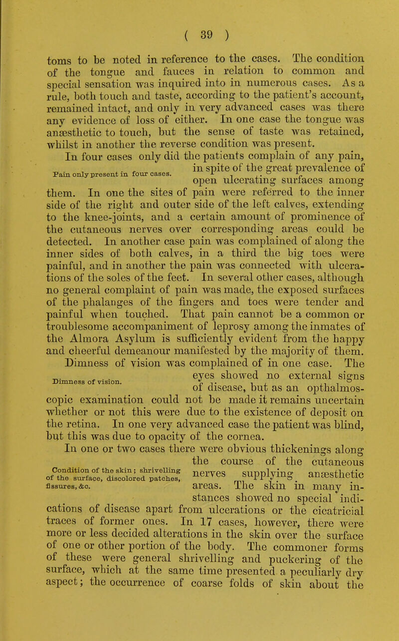 Pain only present in four cases. toms to be noted in reference to the cases. The condition of the tongue and fauces in relation to common and special sensation was inquired into in numerous cases. As a rule, both touch and taste, according to the patient’s account, remained intact, and only in very advanced cases was there any evidence of loss of either. In one case the tongue was anaesthetic to touch, but the sense of taste was retained, whilst in another the reverse condition was present. In four cases only did the patients complain of any pain, in spite of the great prevalence of open ulcerating surfaces among them. In one the sites of pain were referred to the inner side of the rischt and outer side of the left calves, extending to the knee-joints, and a certain amount of prominence of the cutaneous nerves over corresponding areas could be detected. In another case pain was complained of along the inner sides of both calves, in a third the big toes were painful, and in another the pain was connected with ulcera- tions of the soles of the feet. In several other cases, although no general complaint of pain was made, the exposed surfaces of the phalanges of the fingers and toes were tender and painful when touched. That pain cannot be a common or troublesome accompaniment of leprosy among the inmates of the Almora Asylum is sufficiently evident from the happy and cheerful demeanour manifested by the majority of them. Dimness of vision was complained of in one case. The eyes showed no external signs of disease, but as an opthalmos- copic examination could not be made it remains uncertain whether or not this were due to the existence of deposit on the retina. In one very advanced case the patient was blind, but this was due to opaeity of the cornea. In one or two cases there were obvious thickenings along the course of the cutaneous Condition of the skin; shriveuing nei’ves Supplying ansBsthetic Dimness of vision. of the surface, discolored patches, fissures, &c. areas. The skin in many in- stances showed no special indi- cations of disease apart from ulcerations or the eicatricial traces of former ones. In 17 cases, however, there were more or less deeided alterations in the skin over the surface of one or other portion of the body. The commoner forms of these were general shrivelling and puckering of the surface, which at the same time presented a peculiarly dry aspect; the occurrence of coarse folds of skin about the