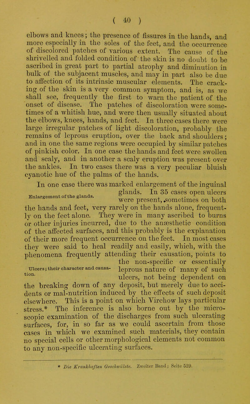 elbows and knees; the presence of fissures in the hands, and more especially in the soles of the feet, and the occurrence of discolored patches of various extent. The cause of the shrivelled and folded condition of the skin is no doubt to be ascribed in great part to partial atrophy and diminution in bulk of the subjacent muscles, and may in part also be due to affection of its intrinsic muscular elements. The crack- ing of the skin is a very common symptom, and is, as we shall see, frequently the first to warn the patient of the onset of disease. The patches of discoloration were some- times of a whitish hue, and were then usually situated about the elbows, knees, hands, and feet. In three cases there were large irregular patches of light discoloration, probably the remains of leprous eruption, over the back and shoulders; and in one the same regions were occupied by similar patches of pinkish color. In one case the hands and feet were swollen and scaly, and in another a scaly eruption was present over the ankles. In two cases there was a very peculiar bluish cyanotic hue of the palms of the hands. In one case there was marked enlargement of the inguinal glands. In 35 cases open ulcers Enlargement of the glands, . ^ i were present, sometimes on both the hands and feet, very rarely on the hands alone, frequent- ly on the feet alone. They were in many ascribed to burns or other injuries incurred, due to the ansesthetic condition of the affected surfaces, and this probably is the explanation of their more frequent occurrence on the feet. In most cases they were said to heal readily and easily, which, with the phenomena frequently attending their causation, points to the non-specific or essentially incers;tlieirch.aracter and causa- leprOUS nature of many of SUCh ulcers, not being dependent on the breaking down of any deposit, but merely due to acci- dents or mal-nutrition induced by the effects of such deposit elsewhere. This is a point on which Virchow lays particular stress.* The inference is also borne out by the micro- scopic examination of the discharges from such ulcerating surfaces, for, in so far as we could ascertain from those cases in which we examined such materials, they contain no special cells or other morphological elements not common to any non-specific ulcerating surfaces. * Die Krankliaflen Geschwiilste. Zweitcr Baud; Scito 529.