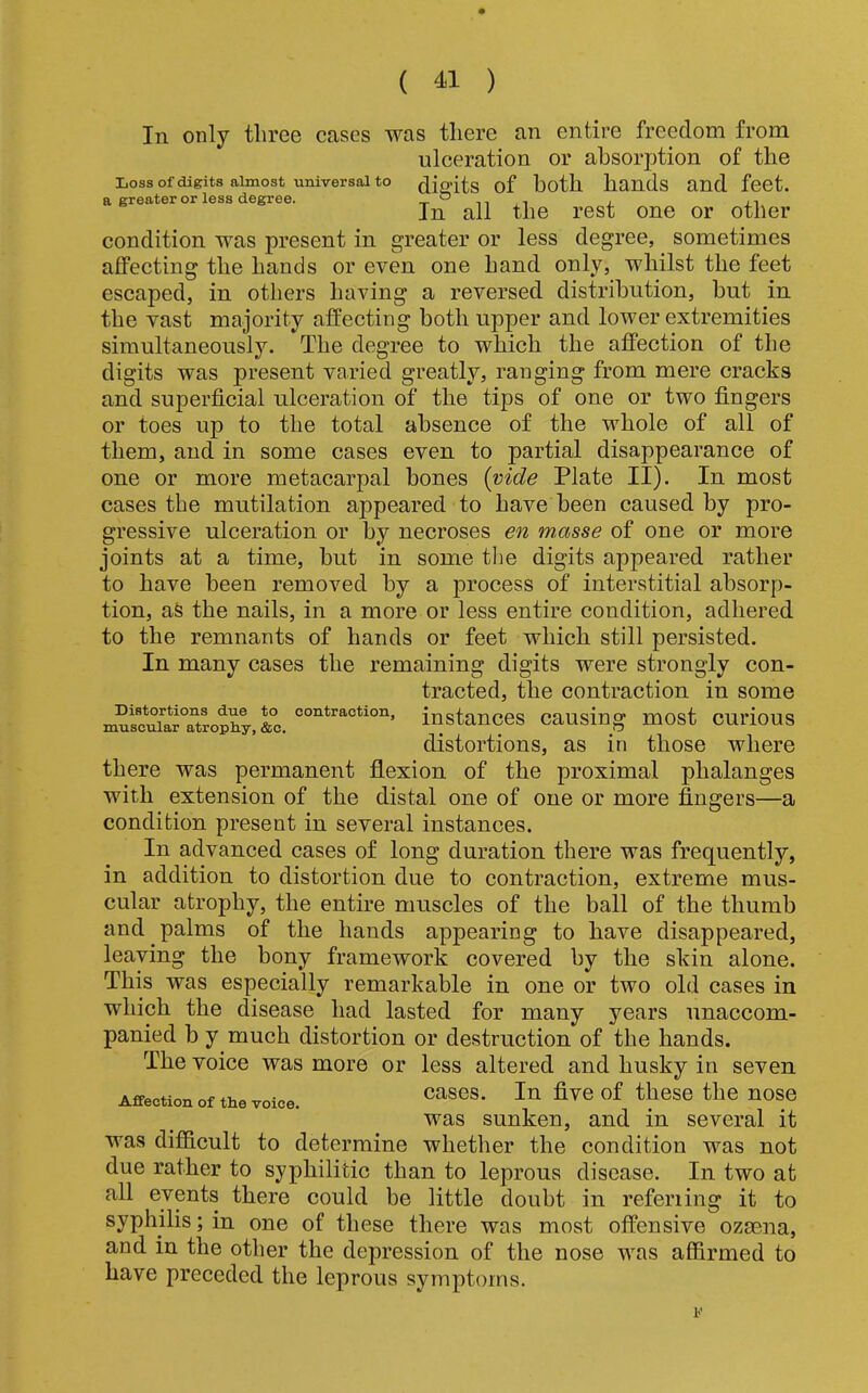 In only three cases was there an entire freedom from ulceration or absorption of the Loss of digits almost universal to ^.iffits of both hands and fcct. a greater or less degree. t ° n i i j. In all the rest one or other condition was present in greater or less degree, sometimes affecting the hands or even one hand only, whilst the feet escaped, in others having a reversed distribution, but in the vast majority affecting both upper and lower extremities simultaneously. The degree to which the affection of the digits was present varied greatly, ranging from mere cracks and superficial ulceration of the tips of one or two fingers or toes up to the total absence of the whole of all of them, and in some cases even to partial disappearance of one or more metacarpal bones {vide Plate II). In most cases the mutilation appeared to have been caused by pro- gressive ulceration or by necroses en masse of one or more joints at a time, but in some tlie digits appeared rather to have been removed by a process of interstitial absorp- tion, aS the nails, in a more or less entire condition, adhered to the remnants of hands or feet which still persisted. In many cases the remaining digits were strongly con- tracted, the contraction in some mu“JTtroX,S^^^ instances causing most curious distortions, as in those where there was permanent flexion of the proximal phalanges with extension of the distal one of one or more fingers—a condition present in several instances. In advanced cases of long duration there was frequently, in addition to distortion due to contraction, extreme mus- cular atrophy, the entire muscles of the ball of the thumb and palms of the hands appearing to have disappeared, leaving the bony framework covered by the skin alone. This was especially remarkable in one or two old cases in which the disease had lasted for many years unaccom- panied b y much distortion or destruction of the hands. The voice was more or less altered and husky in seven Affection of the voice. ^^®^e the nOSe was sunken, and in several it was difidcult to determine whether the condition was not due rather to syphilitic than to leprous disease. In two at all events there could be little doubt in referiing it to syphilis; in one of these there was most offensive ozaena, and in the other the depression of the nose was affirmed to have preceded the leprous symptoms. r