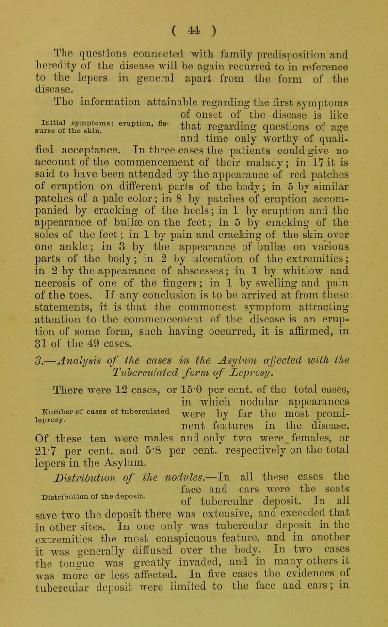 The questions connected with family predisposition and heredity of the disease will be again recurred to in reference to the lepers in general apart from the form of the disease. The information attainable regarding the first symptoms of onset of the disease is like eruption, fls- ^p^t regarding questions of age and time only worthy of quali- fied acceptance. In three cases the patients could give no account of the commencement of their malady; in 17 it is said to have been attended by the appearance of red patches of eruption on different parts of the body; in 5 by similar patches of a pale color; in 8 by patches of eruption accom- panied by cracking of the heels; in 1 by eruption and the appearance of bullse on the feet; in 5 by cracking of the soles of the feet; in 1 by pain and cracking of the skin over one ankle; in 3 by the appearance of bullae on various parts of the body; in 2 by ulceration of the extremities; in 2 by the appearance of abscesses; in 1 by whitlow and necrosis of one of the fingers; in 1 by swelling and pain of the toes. If any conclusion is to be arrived at from these statements, it is that the commonest symptom attracting attention to the commencement of the disease is an erup- tion of some form, such having occurred, it is afS.rmed, in 31 of the 49 cases. 3.—Analysis of ilie cases in the Asylum affected with the Tnherculated form of Leprosy. There were 12 cases, or 15'0 per cent, of the total cases, in which nodular appearances ifumber of cases of tuberciUated by far the most promi- nent features in the disease. Of these ten were males and only two were females, or 21’7 per cent, and 5'8 per cent, respectively on the total lepers in the Asylum. Listrihution of the nodules.—In all these cases the face and ears were the seats Distribution of tbe deposit. tubcrcular dcposit. In all save two the deposit there was extensive, and exceeded that in other sites. In one only was tubercular deposit in the extremities the most conspicuous feature, and in another it was generally diffused over the body. In two cases the tongue was greatly invaded, and in many others it was more or less affected. In five cases the evidences pf tubercular deposit were limited to the face and ears; in