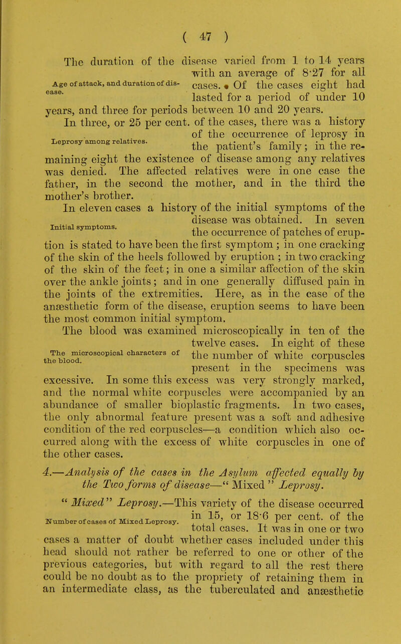 Tlie duration of tlie disease varied from 1 to 14 years with an average of 8'27 for all Age of attack, and duration of dis- caSCS. • Of the CaSeS eight had lasted for a period of under 10 years, and three for periods between 10 and 20 years. In three, or 26 per cent, of the cases, there was a history of the occurrence of leprosy in Leprosy among relatives. patient’s family; in the re- maining eight the existence of disease among any relatives was denied. The affected relatives were in one case the father, in the second the mother, and in the third the mother’s brother. In eleven cases a history of the initial symptoms of the disease was obtained. In seven Initial symptoms. ,, c j. i n the occurrence oi patches oi erup- tion is stated to have been the first symptom ; in one cracking of the skin of the heels followed by eruption ; in two cracking of the skin of the feet; in one a similar affection of the skin over the ankle joints ; and in one generally diffused pain in the joints of the extremities. Here, as in the case of the anaesthetic form of the disease, eruption seems to have been the most common initial symptom. The blood was examined microscopically in ten of the twelve cases. In eight of these characters of number of white corpusclcs present in the specimens was excessive. In some this excess was very strongly marked, and the normal white corjmscles were accompanied by an abundance of smaller bioplastic fragments. In two cases, the only abnormal feature present was a soft and adhesive condition of the red corpuscles—a condition which also oc- curred along with the excess of white corpuscles in one of the other cases. 4.—Analysis of the cases in the Asylum affected equally hy the Two forms of disease—“ Mixed ” Leprosy. “ Mixed''* Leprosy.—This variety of the disease occurred H«mb.rotc..e.ofKl,:edI.ep,<,.y. “1,®’ ™ per Cent, of the total cases. It was in one or two cases a matter of doubt whether cases included under this head should not rather be referred to one or other of the previous categories, but with regard to all the rest there could be no doubt as to the propriety of retaining them in an intermediate class, as the tuberculated and angesthetic