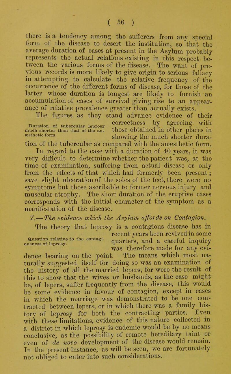 there is a tendency among the sufferers from any special form of the disease to desert the institution, so that the average duration of cases at present in the Asylum probably represents the actual relations existing in this respect be- tween the various forms of the disease. The want of pre- vious records is more likely to give origin to serious fallacy in attempting to calculate the relative frequency of the occurrence of the different forms of disease, for those of the latter whose duration is longest are likely to furnish an accumulation of cases of survival giving rise to an appear- ance of relative prevalence greater than actually exists. The figures as they stand advance evidence of their tion of the tubercular as compared with the ansesthetic form. In regard to the case with a duration of 40 years, it was very difficult to determine whether the patient was, at the time of examination, suffering from actual disease or only from the effects of that which had formerly been present; save slight ulceration of the soles of the feet, there were no symptoms but those ascribable to former nervous injury and muscular atrophy. The short duration of the eruptive cases corresponds with the initial character of the symptom as a manifestation of the disease. 7.—The evidence which the Asylum affords on Contagion. The theory that leprosy is a contagious disease has in recent years been revived in some dence bearing on the point. The means which most na- turally suggested itself for doing so was an examination of the history of all the married lepers, for were the result of this to show that the wives or husbands, as the case might be, of lepers, suffer frequently from the disease, this would be some evidence in favour of contagion, except in cases in which the marriage was demonstrated to be one con- tracted between lepers, or in which there was a family his- tory of leprosy for both the contracting parties. Even with these limitations, evidence of this nature collected in a district in which leprosy is endemic would be by no means conclusive, as the possibility of remote hereditary taint or even of de novo development of the disease would remain. In the present instance, as will be seen, we are fortunately not oblisred to enter into such considerations. Duration of tubercular leprosy much shorter than that of the an- eesthetic form. correctness by agreeing with those obtained in other places in showing the much shorter dura- Question relative to the contagi- ousness of leprosy. quarters, and a careful inquiry was therefore made for any evi-