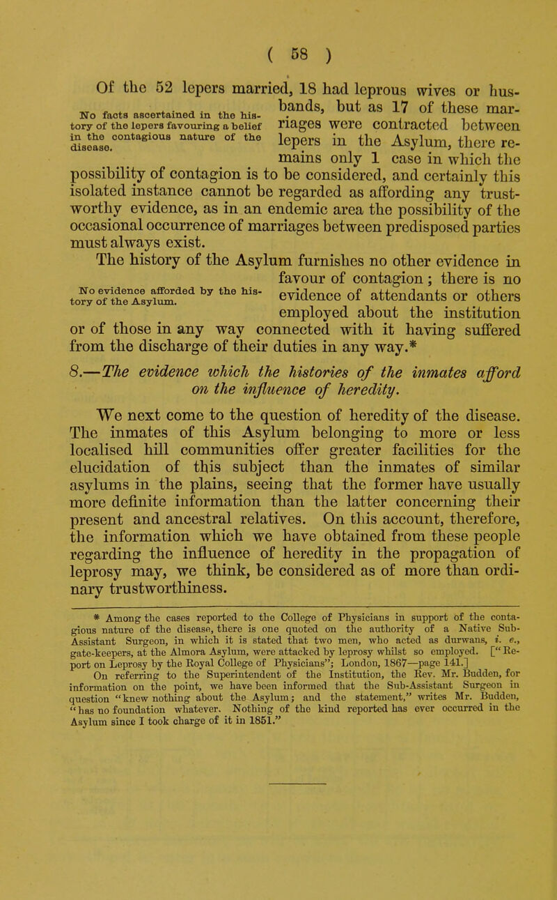 Of the 52 lepers married, 18 had leprous wives or hus- * 4. ■ A ■ 4.^ r.- bands, but as 17 of these mar- No facts ascertained in the Ms- . , 4^^^^ tory of the lepers favouring a belief TiageS Were COUtractcd bctwcen in the Asylum, there re- mains only 1 case in which the possibility of contagion is to be considered, and certainly this isolated instance cannot be regarded as affording any trust- worthy evidence, as in an endemic area the possibility of the occasional occurrence of marriages between predisposed parties must always exist. The history of the Asylum furnishes no other evidence in favour of contagion ; there is no to?y Gvideuce of attendants or others employed about the institution or of those in any way connected with it having suffered from the discharge of their duties in any way.* 8.—The evidence which the histories of the inmates afford on the influence of heredity. We next come to the question of heredity of the disease. The inmates of this Asylum belonging to more or less localised hill communities offer greater facilities for the elucidation of this subject than the inmates of similar asylums in the plains, seeing that the former have usually more definite information than the latter concerning their present and ancestral relatives. On this account, therefore, the information which we have obtained from these people regarding the influence of heredity in the propagation of leprosy may, we think, be considered as of more than ordi- nary trustworthiness. * Among the cases reported to the College of Physicians in support of the conta- gious nature of the disease, there is one quoted on the authority of a Native Sub- Assistant Surgeon, in which it is stated that two men, who acted as durwans, i. e., gate-keepers, at the Almora Asylum, were attacked by leprosy whilst so employed. [“ Re- port on Leprosy by the Royal CoUege of Physicians”; London, 1867—page 141.] On referring to the Superintendent of the Institution, the Rev. Mr. Sudden, for information on the point, we have been informed that the Sub-Assistant Surgeon in question “knew nothing about the Asylum; and the statement,” writes Mr. Budden, “ has no foundation whatever. Nothing of the kind reported has ever occurred in the Asylum since I took charge of it in 1851.”