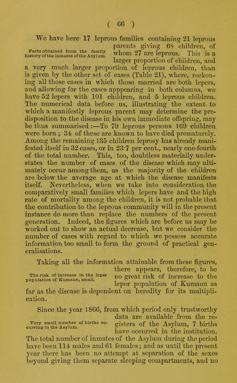 We have here 17 leprous families contaiaing 21 leprous parents giving 6S children, of Pacts obtained from the family Tvhom 27 avP Ipuron*; Thiq a history ofthe inmates of the Asylum. WllUllliii/ die iCpiOUS. llllS IS a larger proportion of children, and a very much larger proportion of leprous children, than is given by the other set of cases (Table 21), where, reckon- ing all those cases in which those married are both lepers, and allowing for the cases apppearing in both columns, we have 62 lepers with 101 children, and 6 leprous children. The numerical data before us, illustrating the extent to which a manifestly leprous parent may determine the pre- disposition to the disease in his own immediate offspring, may be thus summarised:—To 79 leprous persons 169 children were born ; 34 of these are known to have died prematurely. Among the remaining 135 children leprosy has already mani- fested itself in 32 cases, or in 23*7 per cent., nearly one-fourth of the total number. This, too, doubtless materially under- states the number of cases of the disease which may ulti- mately occur among them, as the majority of the children are below the average age at which the disease manifests itself. Nevertheless, when we take into consideration the comparatively small families which lepers have and the high rate of mortality among the children, it is not probable that the contribution to the leprous community will in the present instance do more than replace the numbers of the present generation. Indeed, the figures wliich are before us may be worked out to show an actual decrease, but we consider the number of cases with regard to which we possess accurate information too small to form the ground of practical gen- eralisations. Taking all the information attainable from these figures, there appears, therefore, to be The risk of increase in tbe leper great risk of inCrcaSC to tllC population of Kumaun, small. o „ -rr leper population oi Kumaun as far as the disease is- dependent on heredity for its multipli- cation. Since the year 1866, from which period only trustworthy data are available from the re- Very small number of birtbs oc- gigters of the Asjdum, 7 bil’ths curring in the Asylum. p -i • j-i have occurred in the institution. The total number of inmates of the Asylum during the period have been 114 males and 61 females; and as until the present year there has been no attempt at separation of the sexes beyond giving them separate sleeping compartments, and no