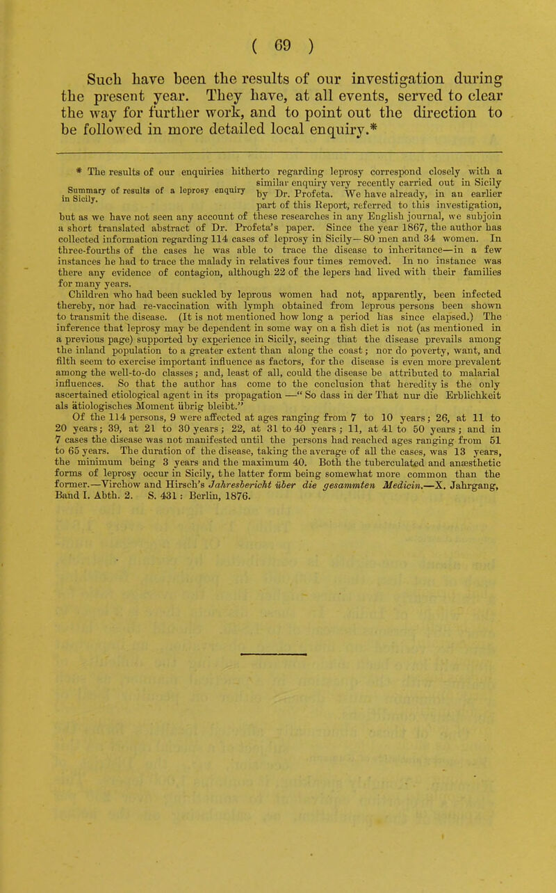 Such have been the results of our investigation during the present year. They have, at all events, served to clear the way for further work, and to point out the direction to be followed in more detailed local enquiry.* * The results of our enquiries hitherto regarding leprosy correspond closely with a similar enquiry very recently carried out in Sicily results of a leprosy enquiry Prof eta. We have already, in an earlier part of this Report, referred to this investigation, hut as we have not seen any account of these researches in any English journal, we subjoin a short translated abstract of Dr. Profeta’s paper. Since the year 1867, the author has collected information regarding 114 cases of leprosy in Sicily— 80 men and 34 women. In three-fourths of the eases he was able to trace the disease to inheritance—in a few instances he had to trace the malady in relatives four times removed. In no instance was there any evidence of contagion, although 22 of the lepers had lived with their families for many years. Children who had been suckled by leprous women had not, apparently, been infected thereby, nor had re-vaccination with lymph obtained from leprous persons been shown to transmit the disease. (It is not mentioned how long a period has since elapsed.) The inference that leprosy may be dependent in some way on a fish diet is not (as mentioned in a previous page) supported by experience in Sicily, seeing that the disease prevails among the inland population to a greater extent than along the coast; nor do poverty, want, and filth seem to exercise important infiuence as factors, for the disease is even more prevalent among the weU-to-do classes; and, least of all, could the disease be attributed to malarial influences. So that the author has come to the conclusion that heredity is the only ascertained etiological agent in its propagation —“ So dass in der That ntu’ die Erhlichkeit als atiologisches Moment iibrig bleibt.'' Of the 114 persons, 9 were affected at ages ranging from 7 to 10 years; 26, at 11 to 20 years; 39, at 21 to 30 years; 22, at 31 to 40 years; 11, at 41 to 50 years; and in 7 cases the disease was not manifested until the persons had reached ages ranging from 51 to 65 years. The duration of the disease, taking the average of all the cases, was 13 years, the minimum being 3 years and the maximum 40. Both the tuberculated and anaesthetic forms of leprosy occur in Sicily, the latter form being somewhat more common than the former.—Virchow and Hirsch’s Jahreshericht iiber die gesammten Medicin.—X. Jahrgang, Band I. Abth. 2. S. 431: Berlin, 1876.