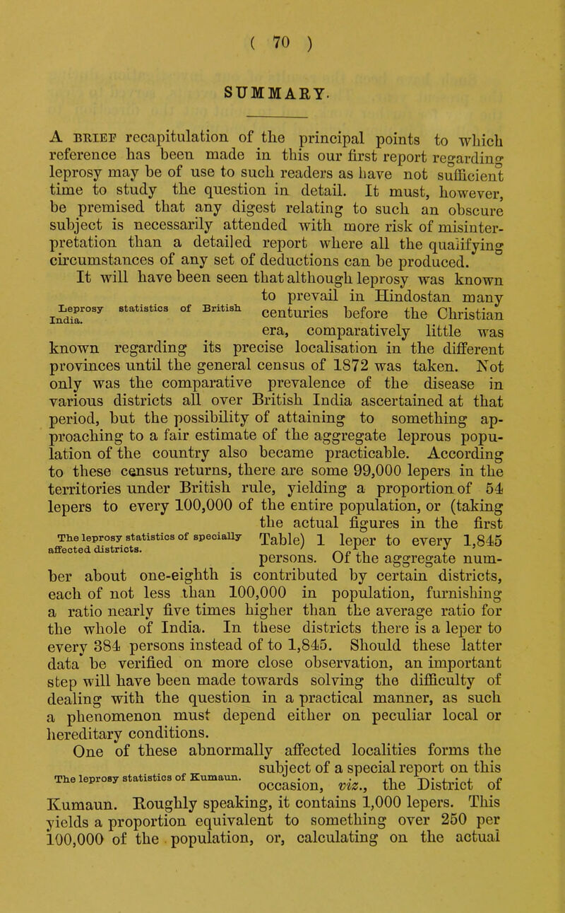 SUMMARY. A BUIEF recapitulation of the principal points to which reference has been made in this our first report regardino* leprosy may be of use to such readers as have not sulficienl time to study the question in detail. It must, however, be premised that any digest relating to such an obscure subject is necessarily attended with more risk of misinter- pretation than a detailed report where all the qualifying circumstances of any set of deductions can be produced. It will have been seen that although leprosy was known to prevail in Hindostan many statistics of British centuries before the Christian era, comparatively little was known regarding its precise localisation in the different provinces until the general census of 1872 was taken. Not only was the comparative prevalence of the disease in various districts all over British India ascertained at that period, but the possibility of attaining to something ap- proaching to a fair estimate of the aggregate leprous popu- lation of the country also became practicable. According to these census returns, there are some 99,000 lepers in the territories under British rule, yielding a proportion of 54 lepers to every 100,000 of the entire population, or (taking the actual figures in the first The leprosy statistics of speciaUy Table) 1 leper to CVei’Y 1,845 affected districts. ' 1 persons. Oi the aggregate num- ber about one-eighth is contributed by certain districts, each of not less than 100,000 in population, furnishing a ratio nearly five times higher than the average ratio for the whole of India. In these districts there is a leper to every 384 persons instead of to 1,845. Should these latter data be verified on more close observation, an important step will have been made towards solving the difficulty of dealing with the question in a practical manner, as such a phenomenon must depend either on peculiar local or hereditary conditions. One of these abnormally affected localities forms the subiect of a special report on this Th.e leprosy statistics of Kumatm. . . ,, , n occasion, viz., the District oi Kumaun. Boughly speaking, it contains 1,000 lepers. This yields a proportion equivalent to something over 250 per 100,000 of the . population, or, calculating on the actual