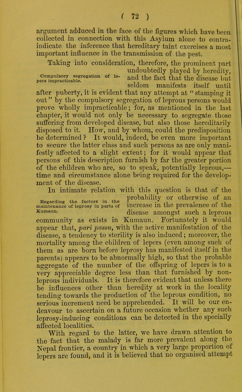 Compulsory segregation of le pers impracticable. argument adduced in the face of the figures which have been collected in conuection with this Asylum alone to contra- indicate the inference that hereditary taint exercises a most important influence in the transmission of the pest. Taking into consideration, therefore, the prominent part undoubtedly played by heredity, and the fact that the disease but seldom manifests itself until after puberty, it is evident that any attempt at “ stamping it out ” by the compulsory segregation of leprous persons would prove wholly impracticable; for, as mentioned in the last chapter, it would not only be necessary to segregate those suffering from developed disease, but also those hereditarily disposed to it. How, and by whom, could the predisposition be determined ? It would, indeed, be even more important to secure the latter class and such persons as are only mani- festly affected to a slight extent; for it would appear that persons of this description furnish by far the greater portion of the children who are, so to speak, potentially leprous,— time and circumstance alone being required for the develop- ment of the disease. In intimate relation with this question is that of the probability or otherwise of an Regarding tbe factors m tbe i • j_i i c maintenance of leprosy in parts of lucrease in the prevalence oi the Kumaim. disease amongst such a leprous community as exists in Kumaun. Fortunately it would appear that, pari passu, with the active manifestation of the disease, a tendency to sterility is also induced; moreover, the mortality among the children of lepers (even among such of them as are born before leprosy has manifested itself in the parents) appears to be abnormally high, so that the probable aggregate of the number of the offspring of lepers is to a very appreciable degree less than that furnished by non- leprous individuals. It is therefore evident that unless there be influences other than heredity at work in the locality tending towards the production of the leprous condition, no serious increment need be apprehended. It will be our en- deavour to ascertain on a future occasion whether any such leprosy-inducing conditions can be detected in the specially affected localities. With regard to the latter, we have drawn attention to the fact that the malady is far more prevalent along the Nepal frontier, a country in which a very large proportion of lepers are found, and it is believed that no organised attempt