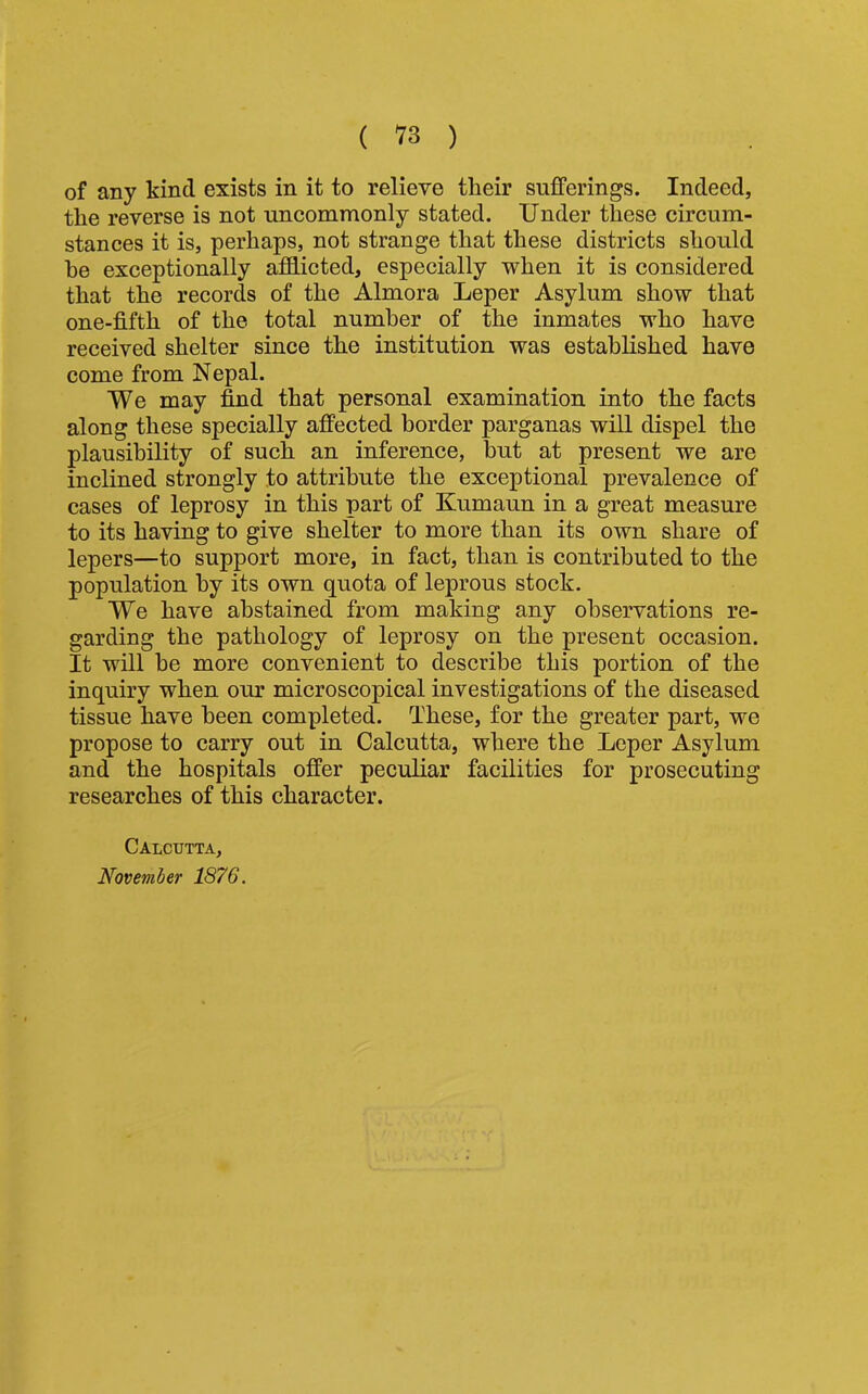 of any kind exists in it to relieve their sufferings. Indeed, the reverse is not uncommonly stated. Under these circum- stances it is, perhaps, not strange that these districts should he exceptionally afflicted, especially when it is considered that the records of the Almora Leper Asylum show that one-fifth of the total number of the inmates who have received shelter since the institution was established have come from Nepal. We may find that personal examination into the facts along these specially affected border parganas will dispel the plausibility of such an inference, but at present we are inclined strongly to attribute the exceptional prevalence of cases of leprosy in this part of Kumaun in a great measure to its having to give shelter to more than its own share of lepers—to support more, in fact, than is contributed to the population by its own quota of leprous stock. We have abstained from making any observations re- garding the pathology of leprosy on the present occasion. It will be more convenient to describe this portion of the inquiry when our microscopical investigations of the diseased tissue have been completed. These, for the greater part, we propose to carry out in Calcutta, where the Leper Asylum and the hospitals offer peculiar facilities for prosecuting researches of this character. Calcutta, November 1876.