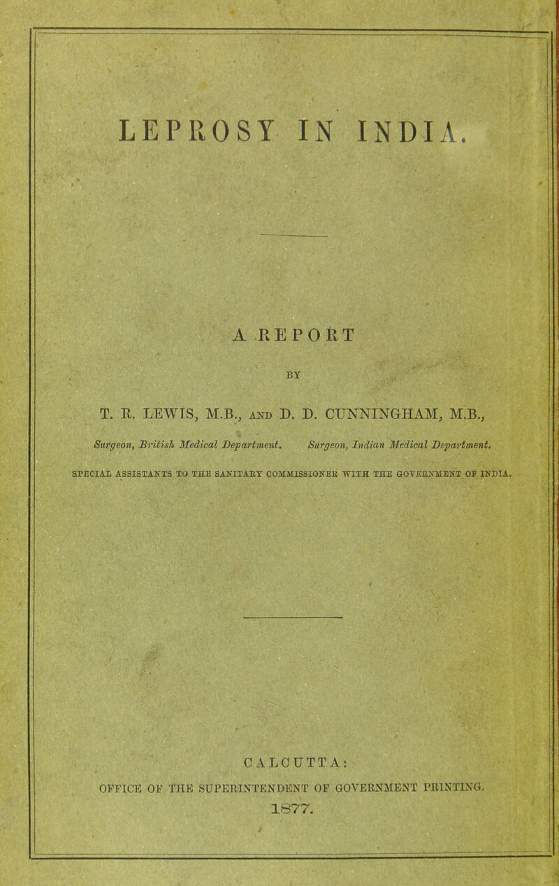 LEPROSY IN INDIA. A REPORT BY T. B. LEWIS, M.B., aot) D. D. CUNNINGHAM, M.B., Surgeon, British Medical Department. Surgeon, Indian Medical Department. SPECIAL ASaiSTAITTS TO THE SAKITAEY COMMISSIONEE -WITH THE GOTEEXMENT OF INDIA,