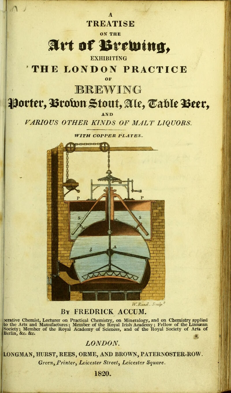 > , A TREATISE ON THE of i$rrtitin0t EXHIBITING THE LONDON PRACTICE OF BREWING Potter, 35toijon ^toiit, ^le, ^aible 35eer, AND VARIOUS OTHER KINDS OF MALT LIQUORS, with copper plates. By FREDRICK ACCUM. perative Chemist, Lecturer on Practical Chemistry, on Mineralogy, and on Chemistry applied to the Arts and Manufactures; Member of the Royal Irish Academy; Fellow of the Linnaean. Society; Member of the Royal Academy of Sciences, and of the Royal Society of Art* of jBerlin, &c> &c. ^ ' LONDON. {lONGMAN, hurst, REES, ORME, AND BROWN, PATERNOSTER-ROW. 1 Green, Printer, Leicester Street, Leicester Square. I 1820. L .