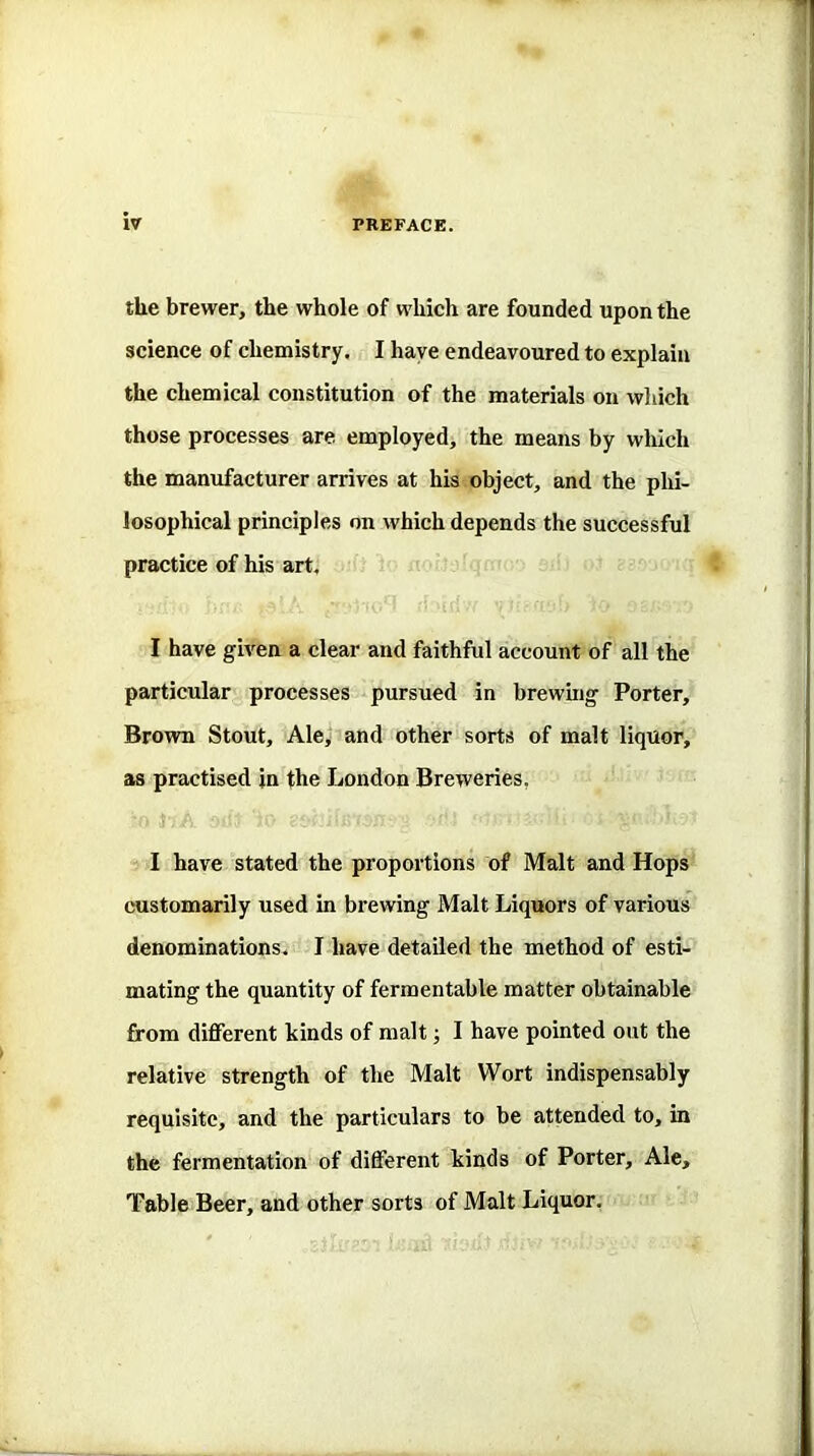 t the brewer, the whole of which are founded upon the science of chemistry. I have endeavoured to explain the chemical constitution of the materials on which those processes are employed, the means by which the manufacturer arrives at his object, and the phi- losophical principles on which depends the successful practice of his art. I have given a clear and faithful account of all the particular processes pursued in brewing Porter, Brown Stout, Aley and other sorts of malt liquor, as practised in the London Breweries, I have stated the proportions of Malt and Hops customarily used in brewing Malt Liquors of various denominations. I have detailed the method of esti- mating the quantity of fermentable matter obtainable from different kinds of malt; I have pointed out the relative strength of the Malt Wort indispensably requisite, and the particulars to be attended to, in the fermentation of different kinds of Porter, Ale, Table Beer, and other sorts of Malt Liquor.