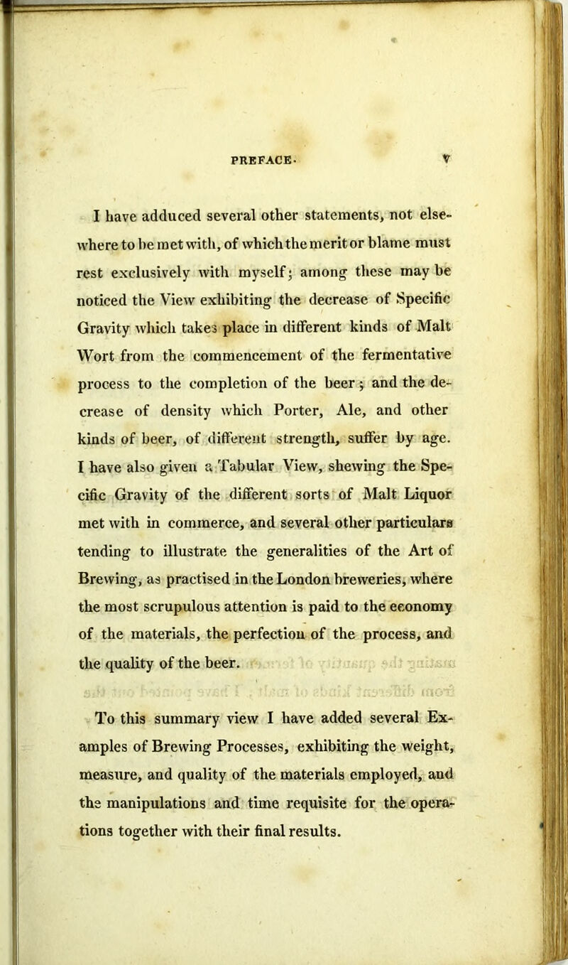 I have adduced several other statements, not else- where to be met with, of which the merit or blame must rest exclusively with myself; amonj these may be noticed the View exhibiting the decrease of Specific Gravity which takes place in ditferent kinds of Malt Wort from the commencement of the fermentative process to the completion of the beer j and the de- crease of density which Porter, Ale, and other kinds of beer, of different strength, suffer by age. I have also given a Tabular View, shewing the Spe- cific Gravity of the different sorts of Malt Liquor met with in commerce, and several other particulars tending to illustrate the generalities of the Art of Brewing, as practised in the London breweries, where the most scrupulous attention is paid to the economy of the materials, the perfection of the process, and the quality of the beer. To this summary view I have added several Ex- amples of Brewing Processes, exhibiting the weight, measure, and quality of the materials employed, and the manipulations and time requisite for the opera- tions together with their final results.