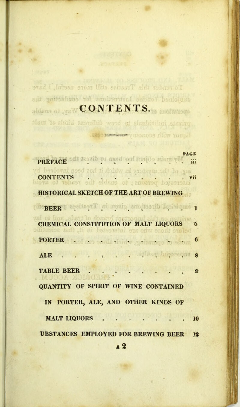 CONTENTS PAGE PREFACE iii CONTENTS vii fflSTORICAL SKETCH OF THE ART OF BREWING BEER 1 CHEMICAL CONSTITUTION OF MALT LIQUORS & PORTER 6 ALE 8 TABLE BEER 9 QUANTITY OF SPIRIT OF WINE CONTAINED IN PORTER, ALE, AND OTHER KINDS OF MALT LIQUORS 10 UBSTANCES EMPLOYED FOR BREWING BEER 18 a2