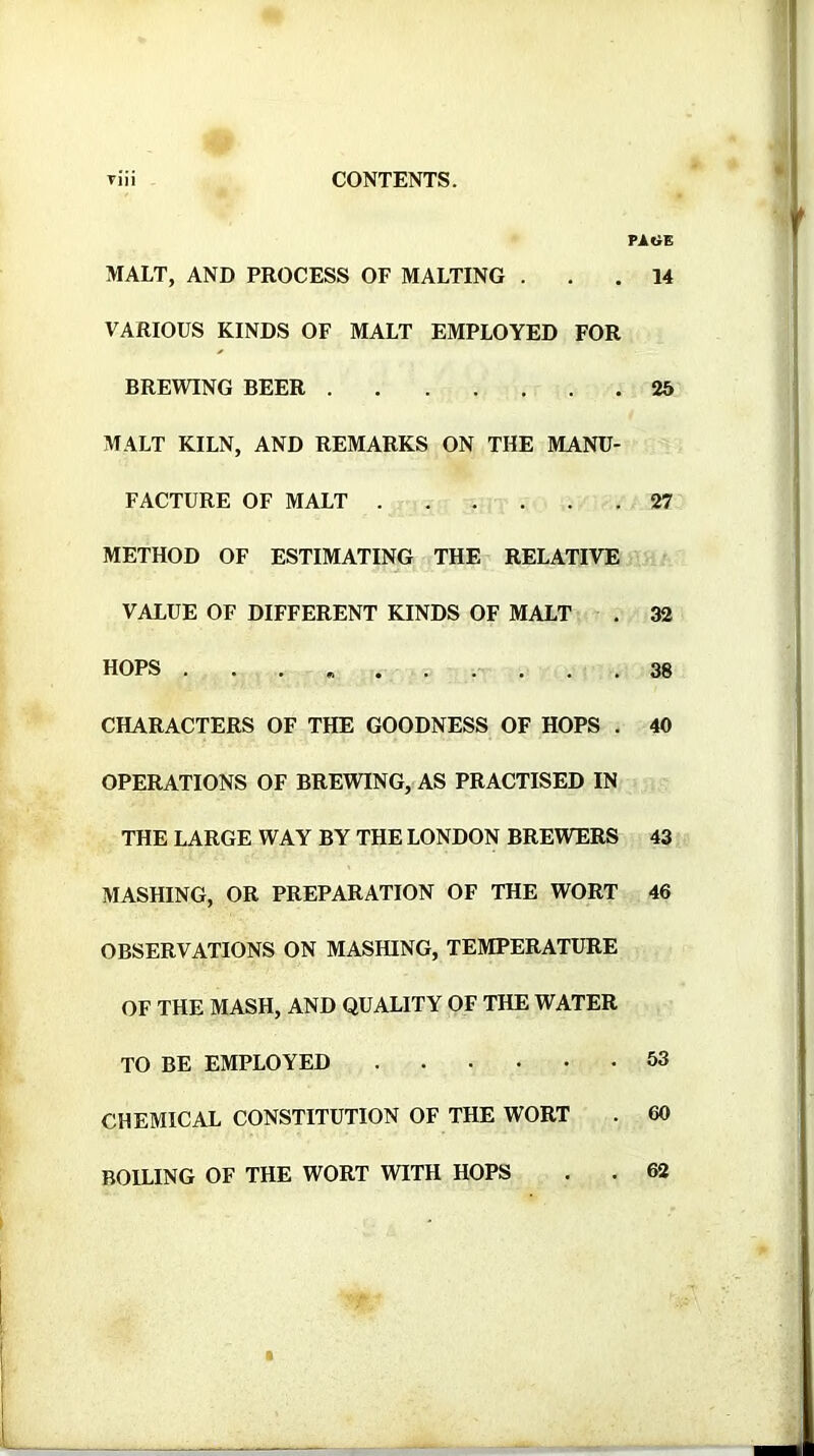 MALT, AND PROCESS OF MALTING . VARIOUS KINDS OF MALT EMPLOYED FOR BREWING BEER MALT KILN, AND REMARKS ON THE MANU- FACTURE OF MALT METHOD OF ESTIMATING THE RELATIVE VALUE OF DIFFERENT KINDS OF MALT HOPS .... CHARACTERS OF THE GOODNESS OF HOPS . OPERATIONS OF BREWING, AS PRACTISED IN THE LARGE WAY BY THE LONDON BREWERS MASHING, OR PREPARATION OF THE WORT OBSERVATIONS ON MASHING, TEMPERATURE OF THE MASH, AND QUALITY OF THE WATER TO BE EMPLOYED CHEMICAL CONSTITUTION OF THE WORT BOHING OF THE WORT WITH HOPS ( PAGE 14 25 27 32 38 40 43 46 53 60 62