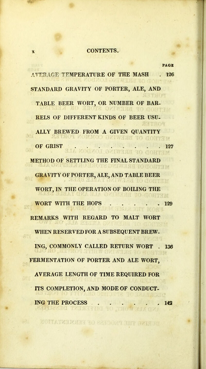 PAGK AVESAGE TEMPERATURE OF THE MASH . 126 STANDARD GRAVITY OF PORTER, ALE, AND TABLE BEER WORT, OR NUMBER OF BAR- RELS OF DIFFERENT KINDS OF BEER USU- ALLY BREWED FROM A GIVEN QUANTITY OF GRIST 127 METHOD OF SETTLING THE FINAL STANDARD GRAVITY OF PORTER, ALE, AND TABLE BEER WORT, IN THE OPERATION OF BOILING THE WORT WITH THE HOPS 129 REMARKS WITH REGARD TO MALT WORT WHEN RESERVED FOR A SUBSEQUENT BREW- ING, COMMONLY CALLED RETURN WORT . 136 FERMENTATION OF PORTER AND ALE WORT, AVERAGE LENGTH OF TIME REQUIRED FOR ITS COMPLETION, AND MODE OF CONDUCT- ING THE PROCESS 143