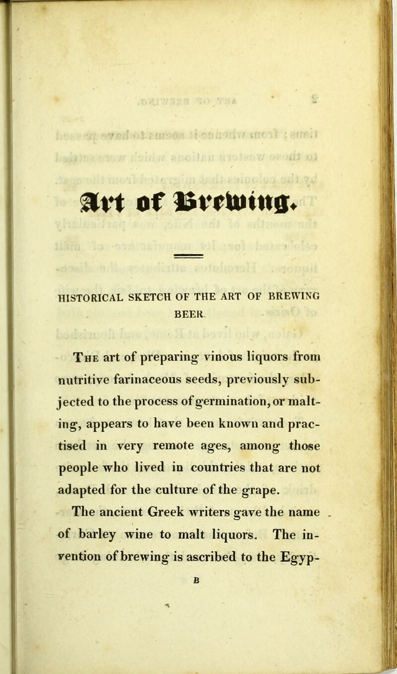 of HISTORICAL SKETCH OF THE ART OF BREWING BEER The art of preparing vinous liquors from nutritive farinaceous seeds, previously sub- jected to the process of germination, or malt- ing, appears to have been known and prac- tised in very remote ages, among those people who lived in countries that are not adapted for the culture of the grape. The ancient Greek writers gave the name . of barley wine to malt liquors. The in- vention of brewing is ascribed to the Egyp- B