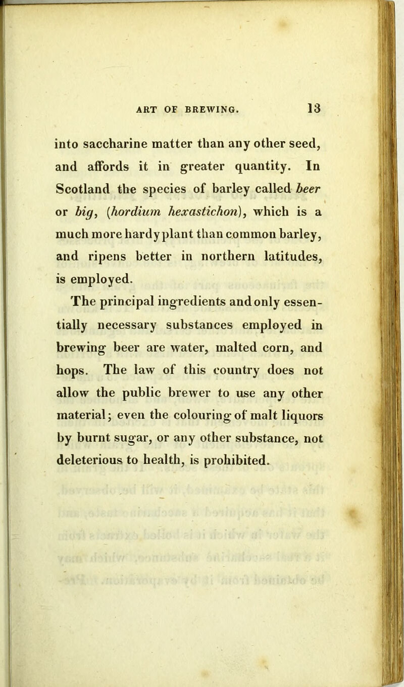 into saccharine matter than any other seed, and affords it in greater quantity. In Scotland the species of barley called heer or big, [hordium hexastichon), which is a much more hardy plant than common barley, and ripens better in northern latitudes, is employed. The principal ingredients and only essen- tially necessary substances employed in brewing beer are water, malted corn, and hops. The law of this country does not allow the public brewer to use any other material; even the colouring of malt liquors by burnt sugar, or any other substance, not deleterious to health, is prohibited.