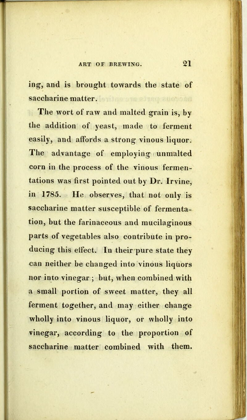 ing, and is brought towards the state of saccharine matter. The wort of raw and malted grain is, by the addition of yeast, made to ferment easily, and affords a strong vinous liquor. The advantage of employing f unmalted corn in the process of the vinous fermen- tations was first pointed out by Dr. Irvine, in 1785. He observes, that not only is saccharine matter susceptible of fermenta- tion, but the farinaceous and mucilaginous parts of vegetables also contribute in pro- ducing this effect. In their pure state they can neither be changed into vinous liquors nor into vinegar ; but, when combined with a small portion of sweet matter, they all ferment together, and may either change wholly into vinous liquor, or wholly into vinegar, according to the proportion of saccharine matter combined with them.