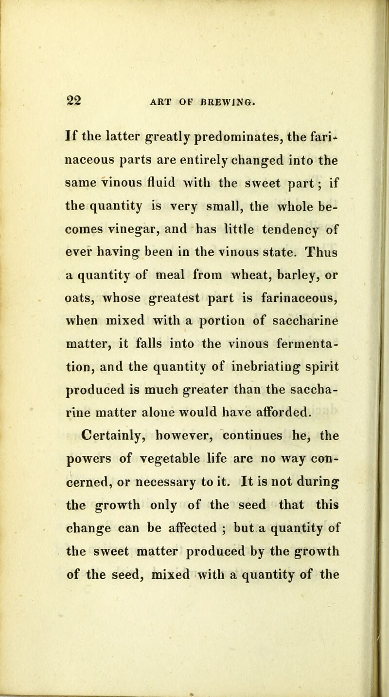 If the latter greatly predominates, the fari* naceous parts are entirely changed into the same vinous fluid with the sweet part; if the quantity is very small, the whole be- comes vinegar, and has little tendency of ever having been in the vinous state. Thus a quantity of meal from wheat, barley, or oats, whose greatest part is farinaceous, when mixed with a portion of saccharine matter, it falls into the vinous fermenta- tion, and the quantity of inebriating spirit produced is much greater than the saccha- rine matter aloue would have afforded. Certainly, however, continues he, the powers of vegetable life are no way con- cerned, or necessary to it. It is not during the growth only of the seed that this change can be affected ; but a quantity of the sweet matter produced by the growth of the seed, mixed with a quantity of the
