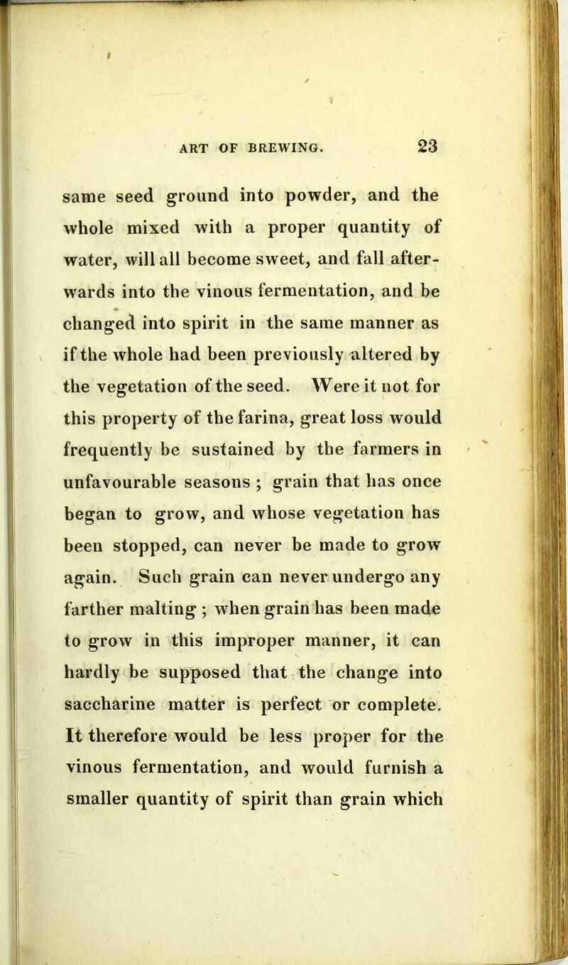 same seed ground into powder, and the whole mixed with a proper quantity of water, will all become sweet, and fall after- wards into the vinous fermentation, and be changed into spirit in the same manner as if the whole had been previously altered by the vegetation of the seed. Were it not for this property of the farina, great loss would frequently be sustained by the farmers in unfavourable seasons ; grain that has once began to grow, and whose vegetation has been stopped, can never be made to grow again. Such grain can never undergo any farther malting ; when grain has been made to grow in this improper manner, it can hardly be supposed that the change into saccharine matter is perfect or complete. It therefore would be less proper for the vinous fermentation, and would furnish a smaller quantity of spirit than grain which