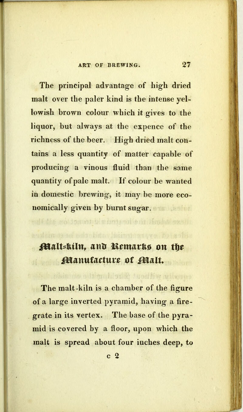 The principal advantage of high dried malt over the paler kind is the intense yel- lowish brown colour which it gives to the liquor, but always at the expence of the richness of the beer. High dried malt con- tains a less quantity of matter capable of producing a vinous fluid than the same quantity of pale malt. If colour be wanted in domestic brewing, it may be more eco- nomically given by burnt sugar. atm on ittanufaftur^ of iHalt. The malt-kiln is a chamber of the figure of a large inverted pyramid, having a fire- grate in its vertex. The base of the pyra- mid is covered by a floor, upon which the malt is spread about four inches deep, to c 2