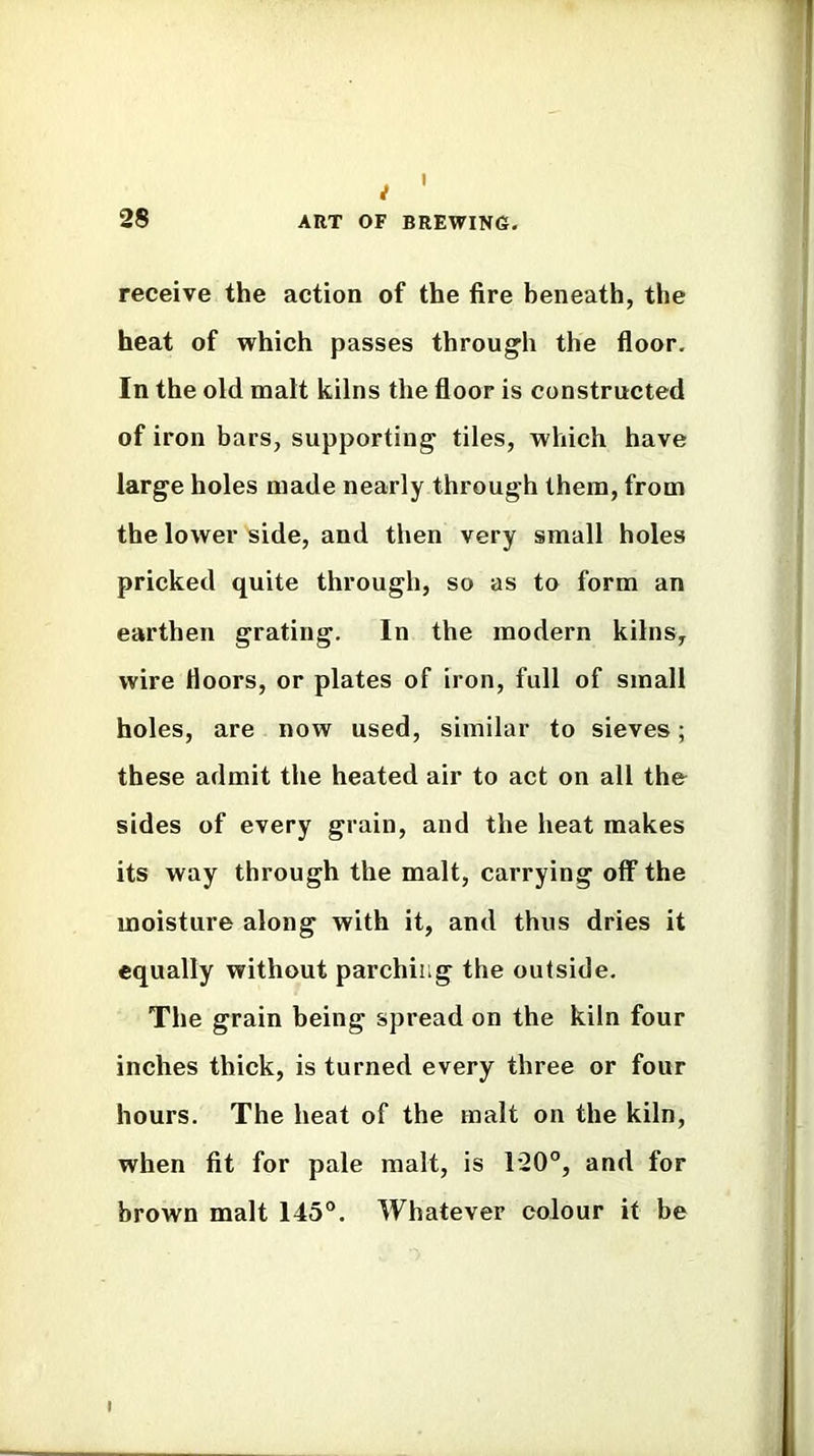 7 28 ART OF BREWING. receive the action of the fire beneath, the heat of which passes through the floor. In the old malt kilns the floor is constructed of iron bars, supporting tiles, which have large holes made nearly through them, from the lower side, and then very small holes pricked quite through, so as to form an earthen grating. In the modern kilns, wire floors, or plates of iron, full of small holes, are now used, similar to sieves; these admit the heated air to act on all the sides of every grain, and the heat makes its way through the malt, carrying off the moisture along with it, and thus dries it equally without parching the outside. The grain being spread on the kiln four inches thick, is turned every three or four hours. The heat of the malt on the kiln, when fit for pale malt, is T20°, and for brown malt 145°. Whatever colour it be I