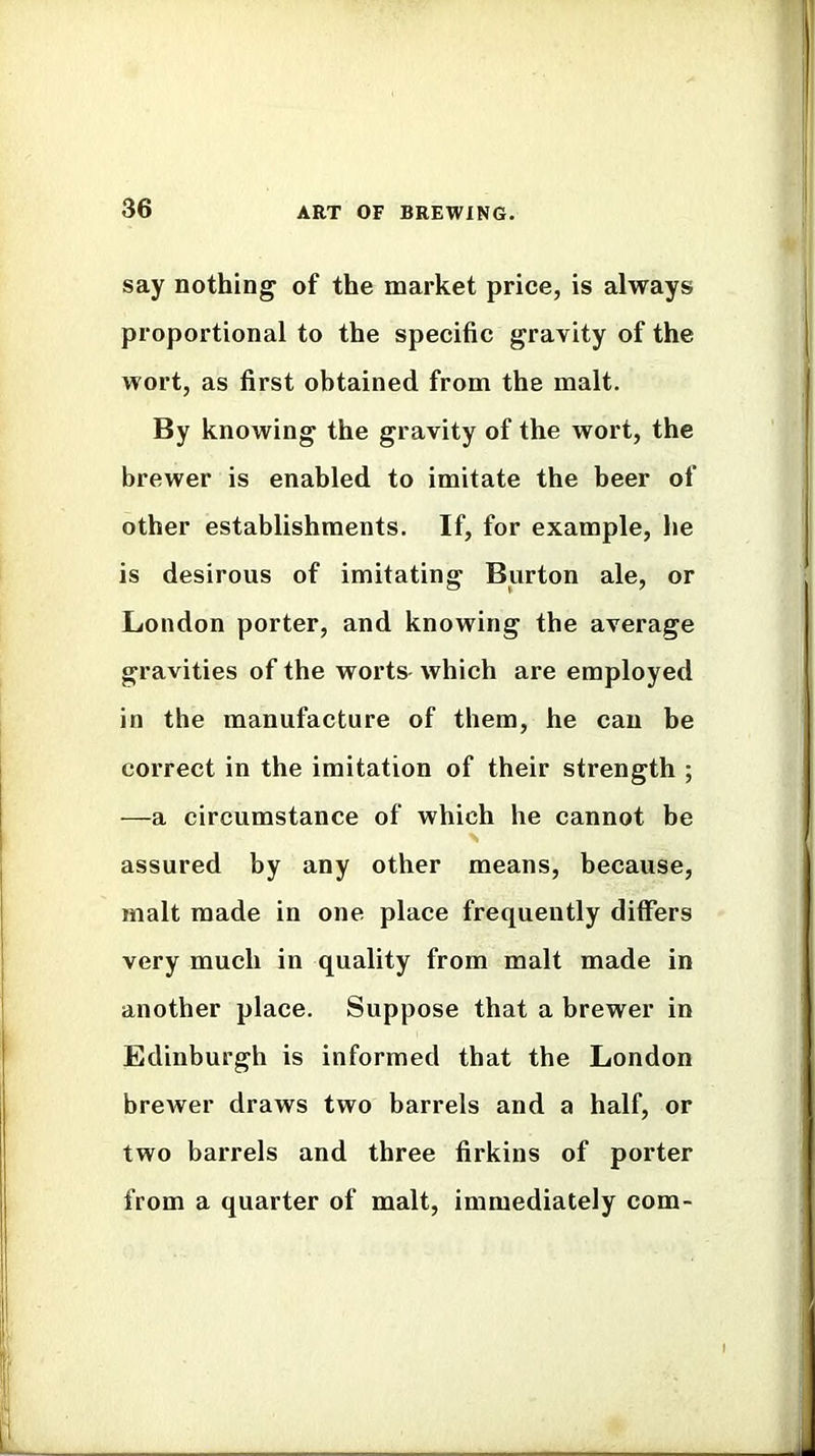 say nothing of the market price, is always proportional to the specific gravity of the wort, as first obtained from the malt. By knowing the gravity of the wort, the brewer is enabled to imitate the beer of other establishments. If, for example, he is desirous of imitating Burton ale, or Loudon porter, and knowing the average gravities of the worts- which are employed in the manufacture of them, he can be correct in the imitation of their strength ; —a circumstance of which he cannot be > assured by any other means, because, malt made in one place frequently differs very much in quality from malt made in another place. Suppose that a brewer in Edinburgh is informed that the London brewer draws two barrels and a half, or two barrels and three firkins of porter from a quarter of malt, immediately com-