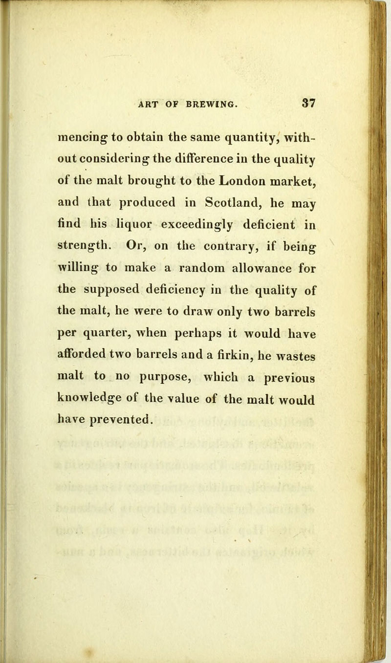 naencing to obtain the same quantity, with- out considering the difference in the quality of the malt brought to the London market, and that produced in Scotland, he may find his liquor exceedingly deficient in strength. Or, on the contrary, if being willing to make a random allowance for the supposed deficiency in the quality of the malt, he were to draw only two barrels per quarter, when perhaps it would have afforded two barrels and a firkin, he wastes malt to no purpose, which a previous knowledge of the value of the malt would have prevented.