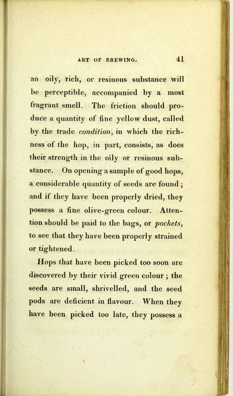 an oily, rich, or resinous substance will be perceptible, accompanied by a most frag-rant smell. The friction should pro- duce a quantity of fine yellow dust, called by the trade condition, in which the rich- ness of the hop, in part, consists, as does their strength in the oily or resinous sub- stance. On opening a sample of good hops, a considerable quantity of seeds are found j and if they have been properly dried, they possess a fine olive-green colour. Atten- tion should be paid to the bags, or pockets, to see that they have been properly strained or tightened. Hops that have been picked too soon are discovered by their vivid green colour ; the seeds are small, shrivelled, and the seed pods are deficient in flavour. When they have been picked too late, they possess a