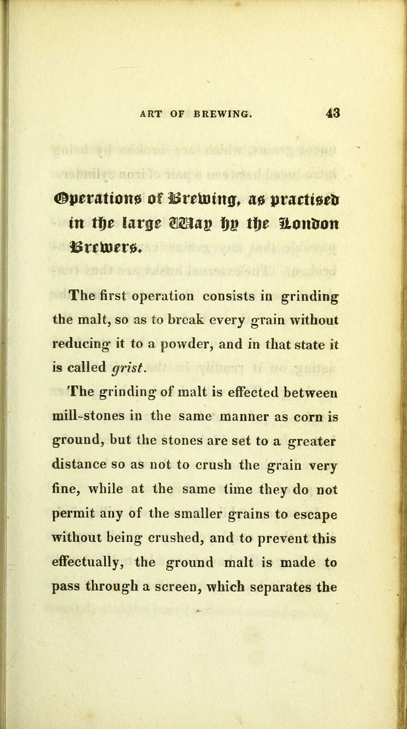 #}ieratton0 of as practi^eli in ttie large ®2aai? fJI? tt)e Hontion ISretoer0. The first operation consists in grinding the malt, so as to break every grain without reducing it to a powder, and in that state it is called grist. The grinding of malt is effected between mill-stones in the same manner as corn is ground, but the stones are set to a greater distance so as not to crush the grain very fine, while at the same time they do not permit any of the smaller grains to escape without being crushed, and to prevent this effectually, the ground malt is made to pass through a screen, which separates the