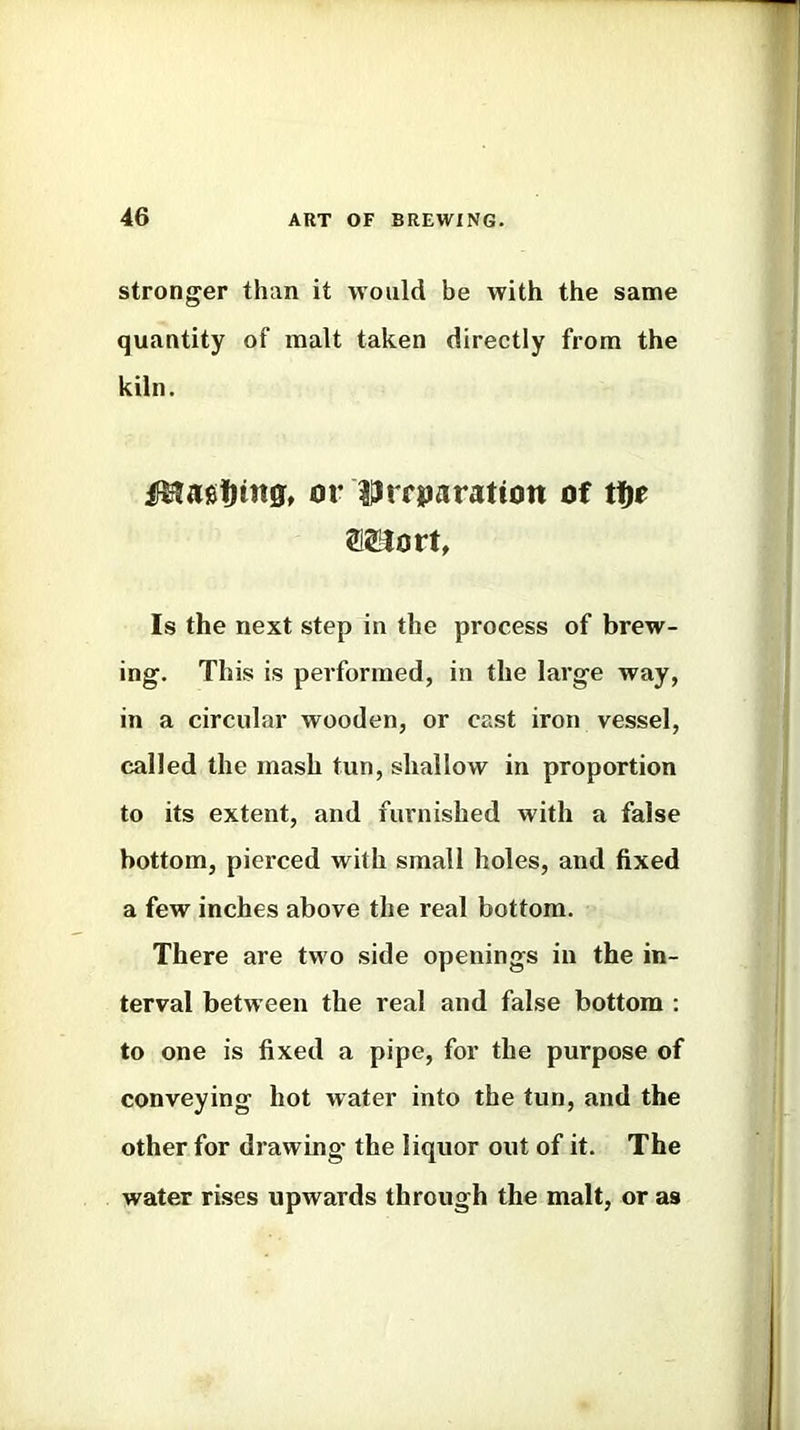 stronger than it would be with the same quantity of malt taken directly from the kiln. or liJrrparation of tt^e Is the next step in the process of brew- ing. This is performed, in the large way, in a circular wooden, or cast iron vessel, called the mash tun, shallow in proportion to its extent, and furnished with a false bottom, pierced with small holes, and fixed a few inches above the real bottom. There are two side openings in the in- terval between the real and false bottom : to one is fixed a pipe, for the purpose of conveying hot water into the tun, and the other for drawing the liquor out of it. The water rises upwards through the malt, or as