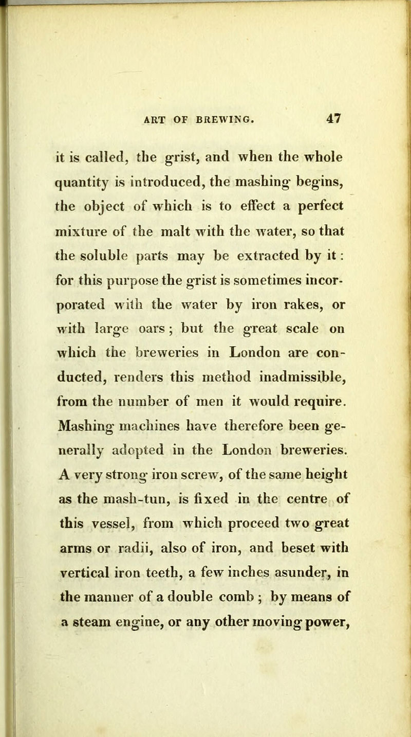 it is called, the grist, and when the whole quantity is introduced, the mashing begins, the object of which is to effect a perfect mixture of the malt with the Avater, so that the soluble parts may be extracted by it; for this purpose the grist is sometimes incor- porated w ith the water by iron rakes, or wdth large oars; but the great scale on which the breweries in London are con- ducted, renders this method inadmissible, from the number of men it would require. Mashing machines have therefore been ge- nerally adopted in the London breweries. A very strong iron screw, of the same height as the mash-tun, is fixed in the centre of this vessel, from which proceed two great arms or radii, also of iron, and beset with vertical iron teeth, a few inches asunder, in the manner of a double comb ; by means of a steam engine, or any other moving power,