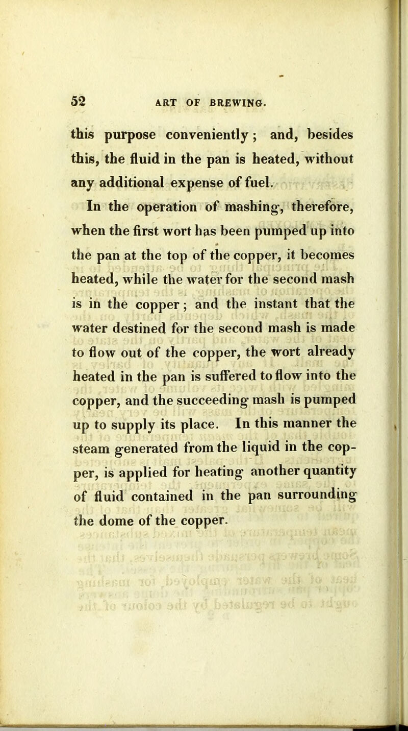 this purpose conveniently; and, besides this, the fluid in the pan is heated, without any additional expense of fuel. In the operation of mashing-, therefore, when the first wort has been pumped up into the pan at the top of the copper, it becomes heated, while the water for the second mash is in the copper; and the instant that the water destined for the second mash is made to flow out of the copper, the wort already heated in the pan is suffered to flow into the copper, and the succeeding- mash is pumped up to supply its place. In this manner the steam generated from the liquid in the cop- per, is applied for heating another quantity of fluid contained in the pan surrounding the dome of the copper.