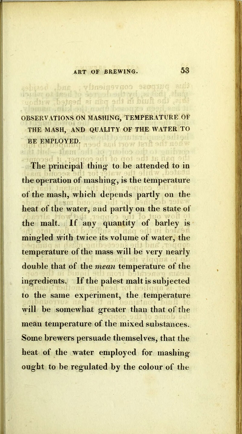 OBSERVATIONS ON MASHING, TEMPERATURE OF THE MASH, AND QUALITY OF THE WATER TO BE EMPLOYED. The principal thing- to be attended to in tho operation of mashing, is the tempei'ature of the mash, which depends partly on the heat of the water, and partly on the state of the malt. If any quantity of barley is mingled with twice its volume of water, the temperature of the mass will be very nearly double that of the mean temperature of the ingredients. If the palest malt is subjected to the same experiment, the temperature will be somewhat greater than that of the mean temperature of the mixed substances. Some brewers persuade themselves, that the heat of the water employed for mashing ought to be regulated by the colour of the