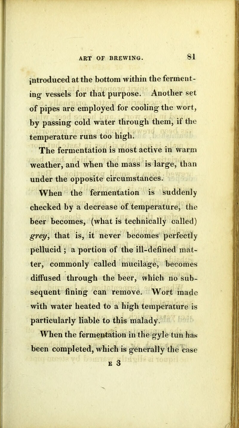 introduced at the bottom within the ferment- ing vessels for that purpose. Another set of pipes are employed for cooling the wort, by passing cold water through them, if the temperature runs too high. The fermentation is most active in warm weather, and when the mass is large, than under the opposite circumstances. When the fermentation is suddenly checked by a decrease of temperature, the beer becomes, (what is technically called) grey., that is, it never becomes perfectly pellucid ; a portion of the ill-defined mat- ter, commonly called mucilage, becomes diffused through the beer, which no sub- sequent fining can remove. Wort made with water heated to a high temperature is particularly liable to this malady. When the fermentation in the gyle tun has been completed, which is generally the case E 3